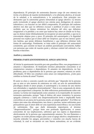 dependencia. El principio de autonomía (hacerse cargo de uno mismo) nos
invita a la defensa de nuestra territorialidad y a la soberanía afectiva, al rescate
de la soledad, a la autosuficiencia y la autoeficacia. Este principio nos
demuestra que la autonomía genera inmunidad al apego afectivo. La tercera
parte (venciendo el apego afectivo) nos orienta para desligarnos de amores
enfermizos y no fracasar en tan difícil compromiso. El principio del realismo
afectivo nos dice que no debemos excusar o justificar el poco o nulo amor
recibido; que no demos minimizar los defectos del otro; que debemos
resignarnos a la pérdida y no creer que todavía hay amor en donde no lo hay;
que no demos tratar obstinadamente en recuperar un amor perdido, y que no es
conveniente alejarse poco a poco. El principio del autorrespeto y la dignidad
personal nos explica que el amor debe ser recíproco, que no nos merece quien
nos lastima, que jamás debemos humillarnos y que debemos eliminar toda
forma de autocastigo. Finalmente, se trata sobre el principio del autocontrol
consistente, que consiste en hacer un análisis parcializado conveniente, hablar
con personas que están de nuestra parte y efectuar control del estímulo o las
buenas evitaciones.
Análisis y comentario.
PRIMERA PARTE (ENTENDIENDO EL APEGO AFECTIVO)
Al iniciar la apasionante incursión por este grandioso libro, nos preguntamos si
amamos o dependemos. Al finalizarlo seremos plenamente conscientes si al
enamorarnos amamos o dependemos. Si amamos sin dependencia, no hay
problema; pero si dependemos de la persona que amamos, estamos en serias
dificultades. El libro nos enseñará como amar con independencia. ¿Listo para
cambiar su forma de amar? Veamos.
El autor es claro y concreto cuando nos advierte que “depender de la persona
que se ama es una manera de enterrarse en vida, un acto de automutilación
psicológica donde el amor propio, el autorrespeto y la esencia de uno mismo
son ofrendados y regalados irracionalmente”. Esta es una campanada de alerta
para que empecemos a despertar. Se debe reflexionar profundamente sobre este
axioma. La forma tan inapropiada como amamos es la responsable de nuestros
tormentos pasionales, porque “bajo el disfraz del amor romántico, la persona
apegada comienza a sufrir una despersonalización lenta e implacable hasta
convertirse en un anexo de la persona amada, un simple apéndice”. Si el libro no
trajera sino estas dos afirmaciones, tan claras y precisas, serían suficientes para
persuadirnos que el amor debe ser una experiencia maravillosa y no una fuente
de sufrimiento. Hay que darle demasiada importancia al término
“despersonalización”, porque tiene una profunda significación; si somos
conscientes de sus implicaciones, sabremos qué nos espera si dependemos
afectivamente de la persona que supuestamente amamos. No nos llamemos a
engaños: no existe pócima mágica para curar el apego afectivo; simplemente se
necesita entender los apegos, prevenirlos y vencerlos con mucha fuerza de
voluntad, la cual se encuentra en una buena autoestima, en un evidente
 