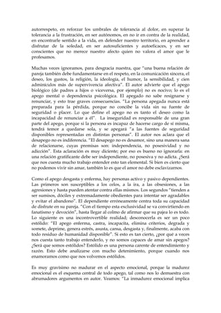 autorrespeto, en reforzar los umbrales de tolerancia al dolor, en superar la
tolerancia a la frustración, en ser autónomos, en no ir en contra de la realidad,
en encontrarle sentido a la vida, en defender nuestro territorio, en aprender a
disfrutar de la soledad, en ser autosuficientes y autoeficaces, y en ser
conscientes que no merece nuestro afecto quien no valora el amor que le
profesamos.
Muchas veces ignoramos, para desgracia nuestra, que “una buena relación de
pareja también debe fundamentarse en el respeto, en la comunicación sincera, el
deseo, los gustos, la religión, la ideología, el humor, la sensibilidad, y cien
adminículos más de supervivencia afectiva”. El autor advierte que el apego
biológico (de padres a hijos o viceversa, por ejemplo) no es nocivo; lo es el
apego mental o dependencia psicológica. El apegado no sabe resignarse y
renunciar, y esto trae graves consecuencias. “La persona apegada nunca está
preparada para la pérdida, porque no concibe la vida sin su fuente de
seguridad o placer. Lo que define el apego no es tanto el deseo como la
incapacidad de renunciar a él”. La inseguridad es responsable de una gran
parte del apego, porque si la persona es incapaz de hacerse cargo de sí misma,
tendrá temor a quedarse sola, y se apegará “a las fuentes de seguridad
disponibles representadas en distintas personas”. El autor nos aclara que el
desapego no es indiferencia. “El desapego no es desamor, sino una manera sana
de relacionarse, cuyas premisas son: independencia, no posesividad y no
adicción”. Esta aclaración es muy diciente; por eso es bueno no ignorarla: en
una relación gratificante debe ser independiente, no posesiva y no adicta. ¿Será
que nos cuesta mucho trabajo entender esto tan elemental. Si bien es cierto que
no podemos vivir sin amar, también lo es que el amor no debe esclavizarnos.
Como el apego desgasta y enferma, hay personas activo y pasivo dependientes.
Las primeros son susceptibles a los celos, a la ira, a las obsesiones, a las
agresiones y hasta pueden atentar contra ellas mismos. Los segundos “tienden a
ser sumisos, dóciles y extremadamente obedientes para intentar ser agradables
y evitar el abandono”. El dependiente erróneamente centra toda su capacidad
de disfrute en su pareja. “Con el tiempo esta exclusividad se va convirtiendo en
fanatismo y devoción”, hasta llegar al colmo de afirmar que su pajea lo es todo.
Lo siguiente es una incontrovertible realidad; desconocerla es ser un poco
estólido: “El apego enferma, castra, incapacita, elimina criterios, degrada y
somete, deprime, genera estrés, asusta, cansa, desgasta y, finalmente, acaba con
todo residuo de humanidad disponible”. Si esto es tan cierto, ¿por qué a veces
nos cuesta tanto trabajo entenderlo, y no somos capaces de amar sin apegos?
¿Será que somos estólidos? Estólido es una persona carente de entendimiento y
razón. Esto debe analizarse con mucho detenimiento, porque cuando nos
enamoramos como que nos volvemos estólidos.
Es muy gravísimo no madurar en el aspecto emocional, porque la madurez
emocional es el esquema central de todo apego, tal como nos lo demuestra con
abrumadores argumentos en autor. Veamos: “La inmadurez emocional implica
 