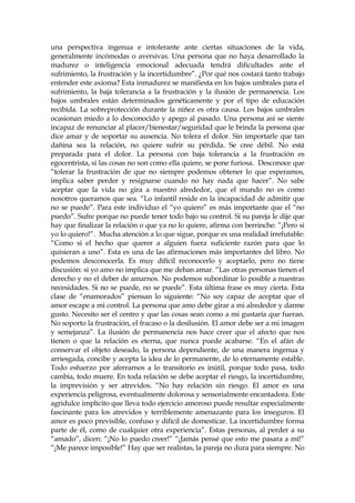 una perspectiva ingenua e intolerante ante ciertas situaciones de la vida,
generalmente incómodas o aversivas. Una persona que no haya desarrollado la
madurez o inteligencia emocional adecuada tendrá dificultades ante el
sufrimiento, la frustración y la incertidumbre”. ¿Por qué nos costará tanto trabajo
entender este axioma? Esta inmadurez se manifiesta en los bajos umbrales para el
sufrimiento, la baja tolerancia a la frustración y la ilusión de permanencia. Los
bajos umbrales están determinados genéticamente y por el tipo de educación
recibida. La sobreprotección durante la niñez es otra causa. Los bajos umbrales
ocasionan miedo a lo desconocido y apego al pasado. Una persona así se siente
incapaz de renunciar al placer/bienestar/seguridad que le brinda la persona que
dice amar y de soportar su ausencia. No tolera el dolor. Sin importarle que tan
dañina sea la relación, no quiere sufrir su pérdida. Se cree débil. No está
preparada para el dolor. La persona con baja tolerancia a la frustración es
egocentrista, si las cosas no son como ella quiere, se pone furiosa. Desconoce que
“tolerar la frustración de que no siempre podemos obtener lo que esperamos,
implica saber perder y resignarse cuando no hay nada que hacer”. No sabe
aceptar que la vida no gira a nuestro alrededor, que el mundo no es como
nosotros queramos que sea. “Lo infantil reside en la incapacidad de admitir que
no se puede”. Para este individuo el “yo quiero” es más importante que el “no
puedo”. Sufre porque no puede tener todo bajo su control. Si su pareja le dije que
hay que finalizar la relación o que ya no lo quiere, afirma con berrinche: ”¡Pero si
yo lo quiero!”. Mucha atención a lo que sigue, porque es una realidad irrefutable:
“Como si el hecho que querer a alguien fuera suficiente razón para que lo
quisieran a uno”. Esta es una de las afirmaciones más importantes del libro. No
podemos desconocerla. Es muy difícil reconocerlo y aceptarlo, pero no tiene
discusión: si yo amo no implica que me deban amar. “Las otras personas tienen el
derecho y no el deber de amarnos. No podemos subordinar lo posible a nuestras
necesidades. Si no se puede, no se puede”. Esta última frase es muy cierta. Esta
clase de “enamorados” piensan lo siguiente: “No soy capaz de aceptar que el
amor escape a mi control. La persona que amo debe girar a mi alrededor y darme
gusto. Necesito ser el centro y que las cosas sean como a mi gustaría que fueran.
No soporto la frustración, el fracaso o la desilusión. El amor debe ser a mi imagen
y semejanza”. La ilusión de permanencia nos hace creer que el afecto que nos
tienen o que la relación es eterna, que nunca puede acabarse. “En el afán de
conservar el objeto deseado, la persona dependiente, de una manera ingenua y
arriesgada, concibe y acepta la idea de lo permanente, de lo eternamente estable.
Todo esfuerzo por aferrarnos a lo transitorio es inútil, porque todo pasa, todo
cambia, todo muere. En toda relación se debe aceptar el riesgo, la incertidumbre,
la imprevisión y ser atrevidos. “No hay relación sin riesgo. El amor es una
experiencia peligrosa, eventualmente dolorosa y sensorialmente encantadora. Este
agridulce implícito que lleva todo ejercicio amoroso puede resultar especialmente
fascinante para los atrevidos y terriblemente amenazante para los inseguros. El
amor es poco previsible, confuso y difícil de domesticar. La incertidumbre forma
parte de él, como de cualquier otra experiencia”. Estas personas, al perder a su
“amado”, dicen: “¡No lo puedo creer!” “¡Jamás pensé que esto me pasara a mí!”
“¡Me parece imposible!” Hay que ser realistas, la pareja no dura para siempre. No
 