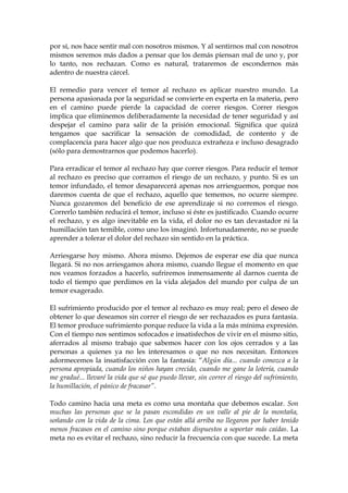 por sí, nos hace sentir mal con nosotros mismos. Y al sentirnos mal con nosotros
mismos seremos más dados a pensar que los demás piensan mal de uno y, por
lo tanto, nos rechazan. Como es natural, trataremos de escondernos más
adentro de nuestra cárcel.
El remedio para vencer el temor al rechazo es aplicar nuestro mundo. La
persona apasionada por la seguridad se convierte en experta en la materia, pero
en el camino puede pierde la capacidad de correr riesgos. Correr riesgos
implica que eliminemos deliberadamente la necesidad de tener seguridad y así
despejar el camino para salir de la prisión emocional. Significa que quizá
tengamos que sacrificar la sensación de comodidad, de contento y de
complacencia para hacer algo que nos produzca extrañeza e incluso desagrado
(sólo para demostrarnos que podemos hacerlo).
Para erradicar el temor al rechazo hay que correr riesgos. Para reducir el temor
al rechazo es preciso que corramos el riesgo de un rechazo, y punto. Si es un
temor infundado, el temor desaparecerá apenas nos arriesguemos, porque nos
daremos cuenta de que el rechazo, aquello que tememos, no ocurre siempre.
Nunca gozaremos del beneficio de ese aprendizaje si no corremos el riesgo.
Correrlo también reducirá el temor, incluso si éste es justificado. Cuando ocurre
el rechazo, y es algo inevitable en la vida, el dolor no es tan devastador ni la
humillación tan temible, como uno los imaginó. Infortunadamente, no se puede
aprender a tolerar el dolor del rechazo sin sentido en la práctica.
Arriesgarse hoy mismo. Ahora mismo. Dejemos de esperar ese día que nunca
llegará. Si no nos arriesgamos ahora mismo, cuando llegue el momento en que
nos veamos forzados a hacerlo, sufriremos inmensamente al darnos cuenta de
todo el tiempo que perdimos en la vida alejados del mundo por culpa de un
temor exagerado.
El sufrimiento producido por el temor al rechazo es muy real; pero el deseo de
obtener lo que deseamos sin correr el riesgo de ser rechazados es pura fantasía.
El temor produce sufrimiento porque reduce la vida a la más mínima expresión.
Con el tiempo nos sentimos sofocados e insatisfechos de vivir en el mismo sitio,
aferrados al mismo trabajo que sabemos hacer con los ojos cerrados y a las
personas a quienes ya no les interesamos o que no nos necesitan. Entonces
adormecemos la insatisfacción con la fantasía: “Algún día... cuando conozca a la
persona apropiada, cuando los niños hayan crecido, cuando me gane la lotería, cuando
me gradué... llevaré la vida que sé que puedo llevar, sin correr el riesgo del sufrimiento,
la humillación, el pánico de fracasar”.
Todo camino hacia una meta es como una montaña que debemos escalar. Son
muchas las personas que se la pasan escondidas en un valle al pie de la montaña,
soñando con la vida de la cima. Los que están allá arriba no llegaron por haber tenido
menos fracasos en el camino sino porque estaban dispuestos a soportar más caídas. La
meta no es evitar el rechazo, sino reducir la frecuencia con que sucede. La meta
 