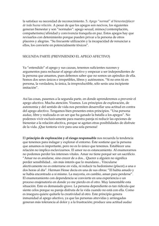 la satisface su necesidad de reconocimiento. 5. Apego “normal” al bienestar/placer
de toda buena relación. A pesar de que los apegos son nocivos, los siguientes
generan bienestar y son “normales”: apego sexual, mimos/contemplación,
compañerismo/afinidad y convivencia tranquila en paz. Estos apegos hay que
revisarlos con detenimiento porque pueden privar a la persona de otros
placeres y alegrías. “Su frecuente utilización y la incapacidad de renunciar a
ellos, los convierte en potencialmente tóxicos”.
SEGUNDA PARTE (PREVINIENDO EL APEGO AFECTIVO)
Ya “entendido” el apego y sus causas, tenemos suficientes razones y
argumentos para rechazar el apego afectivo y empezar a ser independientes de
la persona que amamos, pues debemos saber que no somos un apéndice de ella.
Somos dos seres únicos e irrepetibles, libres y autónomos. “Si no eres tú en
persona, la verdadera, la única, la irreproductible, sólo serás una incipiente
imitación”.
Así las cosas, pasemos a la segunda parte, en donde aprenderemos a prevenir el
apego afectivo. Mucha atención. Veamos. Los principios de exploración, de
autonomía y del sentido de vida nos permiten desarrollar una actitud en contra
del apego afectivo. Tengamos bien presentes estos principios. “Una persona
audaz, libre y realizada es un ser que ha ganado la batalla a los apegos”. No
podemos vivir exclusivamente para nuestra pareja ni reducir las opciones de
bienestar a la relación afectiva, porque se agotan otras posibilidades de disfrute
de la vida. ¡Que tontería vivir para una sola persona!
El principio de exploración y el riesgo responsable nos recuerda la tendencia
que tenemos para indagar y explorar el entorno. Éste sostiene que la persona
que amamos es importante, pero no es lo único que tenemos. Establecer una
relación no implica esclavizarnos. El amor no es estancamiento. Al enamorarnos
no podemos perder los intereses vitales. Amar no tiene porqué ser un sacrificio.
“Amar no es anularse, sino crecer de a dos... Querer a alguien no significa
perder sensibilidad... sin más interés que lo mundano... Vincularse
afectivamente no es enterrarse en vida, ni reducir tu hedonismo (placer) a una o
dos horas al día”. Herman Hesse decía en una de sus obras: “El había amado y
se había encontrado a sí mismo. La mayoría, en cambio, aman para perderse”.
El enamoramiento con dependencia se convierte en una experiencia o un
proceso enajenatorio en donde yo me pierdo en el otro. Muy lamentable esta
situación. Esto es demasiado grave. La persona dependiente es tan ridícula que
siente celos porque su pareja disfruta de la vida cuando no está con ella. Como
es insegura quiere quitarle la creatividad al otro. Este principio genera
inmunidad al apego afectivo, ya que las personas atrevidas y arriesgadas
generan más tolerancia al dolor y a la frustración; produce una actitud audaz
 