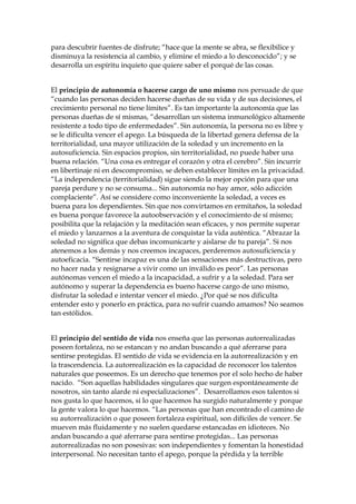 para descubrir fuentes de disfrute; “hace que la mente se abra, se flexibilice y
disminuya la resistencia al cambio, y elimine el miedo a lo desconocido”; y se
desarrolla un espíritu inquieto que quiere saber el porqué de las cosas.
El principio de autonomía o hacerse cargo de uno mismo nos persuade de que
“cuando las personas deciden hacerse dueñas de su vida y de sus decisiones, el
crecimiento personal no tiene límites”. Es tan importante la autonomía que las
personas dueñas de sí mismas, “desarrollan un sistema inmunológico altamente
resistente a todo tipo de enfermedades”. Sin autonomía, la persona no es libre y
se le dificulta vencer el apego. La búsqueda de la libertad genera defensa de la
territorialidad, una mayor utilización de la soledad y un incremento en la
autosuficiencia. Sin espacios propios, sin territorialidad, no puede haber una
buena relación. “Una cosa es entregar el corazón y otra el cerebro”. Sin incurrir
en libertinaje ni en descompromiso, se deben establecer límites en la privacidad.
“La independencia (territorialidad) sigue siendo la mejor opción para que una
pareja perdure y no se consuma... Sin autonomía no hay amor, sólo adicción
complaciente”. Así se considere como inconveniente la soledad, a veces es
buena para los dependientes. Sin que nos convirtamos en ermitaños, la soledad
es buena porque favorece la autoobservación y el conocimiento de sí mismo;
posibilita que la relajación y la meditación sean eficaces, y nos permite superar
el miedo y lanzarnos a la aventura de conquistar la vida auténtica. “Abrazar la
soledad no significa que debas incomunicarte y aislarse de tu pareja”. Si nos
atenemos a los demás y nos creemos incapaces, perderemos autosuficiencia y
autoeficacia. “Sentirse incapaz es una de las sensaciones más destructivas, pero
no hacer nada y resignarse a vivir como un inválido es peor”. Las personas
autónomas vencen el miedo a la incapacidad, a sufrir y a la soledad. Para ser
autónomo y superar la dependencia es bueno hacerse cargo de uno mismo,
disfrutar la soledad e intentar vencer el miedo. ¿Por qué se nos dificulta
entender esto y ponerlo en práctica, para no sufrir cuando amamos? No seamos
tan estólidos.
El principio del sentido de vida nos enseña que las personas autorrealizadas
poseen fortaleza, no se estancan y no andan buscando a qué aferrarse para
sentirse protegidas. El sentido de vida se evidencia en la autorrealización y en
la trascendencia. La autorrealización es la capacidad de reconocer los talentos
naturales que poseemos. Es un derecho que tenemos por el solo hecho de haber
nacido. “Son aquellas habilidades singulares que surgen espontáneamente de
nosotros, sin tanto alarde ni especializaciones”. Desarrollamos esos talentos si
nos gusta lo que hacemos, si lo que hacemos ha surgido naturalmente y porque
la gente valora lo que hacemos. “Las personas que han encontrado el camino de
su autorrealización o que poseen fortaleza espiritual, son difíciles de vencer. Se
mueven más fluidamente y no suelen quedarse estancadas en idioteces. No
andan buscando a qué aferrarse para sentirse protegidas... Las personas
autorrealizadas no son posesivas: son independientes y fomentan la honestidad
interpersonal. No necesitan tanto el apego, porque la pérdida y la terrible
 