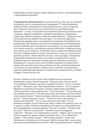 problemática se puede superar, siendo realistas en el amor, autorrespetándonos
y desarrollando autocontrol.
El principio del realismo afectivo nos persuade de que “hay que ver la relación
de pareja tal cual es, sin distorsiones ni autoengaños”. El autor recomienda
analizar honesta y abiertamente el intercambio amoroso, como un requisito
para “allanar el camino hacia una relación afectiva y psicológicamente
placentera”. A veces, con el pretexto de no perder la persona que decimos amar,
“sesgamos, negamos, justificamos, olvidamos, idealizamos, minimizamos,
exageramos, decimos mentiras y cultivamos falsas ilusiones”. ¿Alguna vez nos
ha ocurrido esto tan absurdo? Sin duda que sí. Ya es hora de coger juicio.
Estamos tan apegados que no nos importan las evidencias, los desplantes, las
humillaciones, los informes y muchas otras realidades que nos demuestran de
manera irrefutable que la otra persona no nos quiere y no está comprometida
con el afecto recíproco, y sin embargo seguimos obstinados y obsesionados por
una relación que no funciona. “El realismo afectivo sugiere que debemos partir
de lo que verdaderamente es nuestra vida amorosa. Lo que es, y no lo que nos
gustaría que fuera”. Mucha atención con esto y con lo que sigue. “Si logramos
comprender la relación en el aquí y en el ahora, sin pretextos ni evasivas,
podremos tomar las decisiones acertadas, generar soluciones o comenzar a
desapegarnos”. Excusar el poco amor recibido, minimizar los defectos de la
pareja, creer que todavía hay amor en donde no lo hay, persistir tozudamente
en recuperar un amor perdido y alejarse, pero no del todo, son distorsiones
cognitivas (mentales) que impiden ser realistas en la relación afectiva y facilitan
el apego. Veamos una por una.
Excusar o justificar el poco o nulo amor recibido hace que la persona
dependiente se diga o piense ilusamente: “Me quiere pero no se da cuenta”.
“Los problemas sicológicos que tiene, le impiden amarme”. “Ésa es su manera
de amar”. “Me quiere, pero tiene impedimentos externos”. “Se va a separar”.
Minimizar los defectos de la pareja o relación, implica tratar de justificar:
“Nadie es perfecto o hay parejas peores”. “No es tan grave”. “No recuerdo que
haya habido nada malo”. Creer que todavía hay amor donde no lo hay, motiva
a decir muchos tadvías: “Todavía me llama, todavía me mira, todavía pregunta
por mí”. “Todavía hacemos el amor”. “Todavía no tiene a otra persona o
todavía está disponible”. “Se va a dar cuenta de lo que valgo”. No nos
llamemos a engaños: no hay todavía que valga. Cuando no lo quieren a uno, no
lo quieren, y punto. Persistir tozudamente en recuperar un amor perdido hace
decir estúpidamente a los dependientes: “Dios me va ayudar”. “Me hice echar
las cartas”. “Me hice la carta astral”. “Intentaré nuevas estrategias de
seducción”. “Mi amor y mi comprensión lo curarán”. Alejarse, pero no del todo
motiva a quienes no quieren aceptar la pérdida a decir: “Voy a dejarlo de a
poquito”. “Sólo seremos amigos”. “Sólo seremos amantes”. Todas estas
afirmaciones irracionales, no son más que “pañitos de agua tibia”, que en nada
solucionan nuestra dependencia afectiva. Todos estos pensamientos “obedecen
 