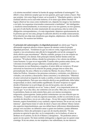 a la misma necesidad: retener la fuente de apego mediante el autoengaño”. Es
difícil y muy doloroso aceptar que no nos quieren, pero qué vamos a hacer. Hay
que aceptar. Así como llega el amor, así se puede ir. “Quedarte quieto y mirar la
realidad afectiva en la cual estás inmerso, es lo único que debes intentar. Si
logras observar las cosas como realmente son, dejando los sesgos y las mentiras
a un lado, tus esquemas irracionales comenzarán a tambalear”. Ser inteligentes
y maduros emocionalmente, es reconocer que si no nos quieren, no nos quieren;
que por el solo hecho de estar enamorado de una persona, ésta no está en la
obligación correspondernos, y lo más importante: alejarnos oportunamente de
le persona que no nos ama, porque la adicción afectiva no mide consecuencias.
Si la relación nos deja más sinsabores que alegrías, alejémonos. Así de sencillo:
alejémonos. No seamos tan bobitos.
El principio del autorrespeto y la dignidad personal nos alerta que “bajo la
abrumante urgencia afectiva somos capaces de atentar contra la propia
dignidad personal... Vendemos lo que no está en venta, negociamos con el
respeto y nos arrastramos más allá de lo imaginable con tal de conseguir la
dosis afectiva que necesitamos”. Mucho cuidado, porque si no me respeto no
puedo respetar a los demás. Este principio intenta definir límites entre las
personas. “El reducto último, donde los principios y los valores me definen
como humano. Lo que no es negociable. Cuando estos puntos están claros, nos
volvemos invencibles porque sabemos cuándo pelear y cuándo no”.
Nuevamente no nos llamemos a engaños: el amor debe ser recíproco. El amor
universal no funciona en la relación de pareja, porque ésta es entre dos,
personalizada. Se ama a María no a todas las Marías. Se ama a Pedro y no a
todos los Pedros. Amamos a las personas comunes y corrientes, con defectos y
virtudes, con aciertos y desaciertos. Seres concretos y no abstractos. “Mientras
el amor universal no requiere de nada a cambio, el amor interpersonal necesita
de correspondencia. Para que una relación afectiva sea gratificante, debe haber
reciprocidad, es decir, intercambio equilibrado. El amor recíproco es aquel
donde el bienestar no es privilegio de una de las partes, sino de ambas”.
Aunque el amor auténtico no es un “toma y dame”, si es importante tener en
cuenta que “si yo doy diez, me conformo con un ocho. Más aún, si el amor me
lo permitiera, hasta un siete estaría bien, pero con menos recompensa
empezaría a preocuparme. Jamás podría contentarme con una relación que no
me llenara... Cuando se trata de aspectos esenciales, recibir se convierte en una
cuestión de derechos y no en un culto al ego... Si soy fiel, espero fidelidad; si soy
honesto, espero honestidad; si soy cariñoso, espero ternura. De no ser así, no me
interesa”. ¡Qué bueno tener el valor de decir y hacer esto último! Ahora vienen
dos aspectos importantísimos, que nos deben hacer reflexionar detenidamente,
porque son cruciales: no debemos amar a quien nos lastime y jamás debemos
humillarnos. Estos dos principios si que son de mucha atención. “Si una
persona no aprecia lo que doy, no lo comprende y no lo traduce, el amor se
deshace en el camino, no da en el blanco y desaparece... No podemos amar a
quien no me quiere. No tiene sentido entregarme a alguien que no quiere estar
conmigo. Si no me aman, no me respetan o me subestiman, no me merecen
 