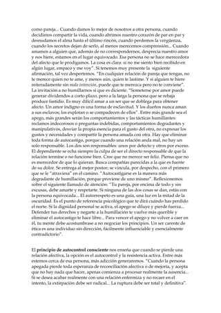 como pareja... Cuando damos lo mejor de nosotros a otra persona, cuando
decidimos compartir la vida, cuando abrimos nuestro corazón de par en par y
desnudamos el alma hasta el último rincón, cuando perdemos la vergüenza,
cuando los secretos dejan de serlo, al menos merecemos comprensión... Cuando
amamos a alguien que, además de no correspondernos, desprecia nuestro amor
y nos hiere, estamos en el lugar equivocado. Esa persona no se hace merecedora
del afecto que le prodigamos. La cosa es clara: si no me siento bien recibido en
algún lugar, empaco y me voy”. Si tenemos muy presente la siguiente
afirmación, tal vez despertemos. “En cualquier relación de pareja que tengas, no
te merece quien no te ame, y menos aún, quien te lastime. Y si alguien te hiere
reiteradamente sin mala intención, puede que te merezca pero no te conviene”.
La invitación a no humillarnos si que es diciente. “Someterse por amor puede
generar dividendos a corto plazo, pero a la larga la persona que se rebaja
produce fastidio. Es muy difícil amar a un ser que se doblega para obtener
afecto. Un amor indigno es una forma de esclavitud. Y los dueños nunca aman
a sus esclavos; los explotan o se compadecen de ellos”. Entre más grande sea el
apego, más grandes serán los comportamientos y las tácticas humillantes:
reclamos indecorosos o preguntas indebidas, comportamientos degradantes y
manipulativos, desviar la propia esencia para el gusto del otro, no expresar los
gustos y necesidades y compartir la persona amada con otra. Hay que eliminar
toda forma de autocastigo, porque cuando una relación anda mal, no hay un
solo responsable. Los dos son responsables: unos por defecto y otros por exceso.
El dependiente se echa siempre la culpa de ser el directo responsable de que la
relación termine o no funcione bien. Cree que no merece ser feliz. Piensa que no
es merecedor de que lo quieran. Busca compañías parecidas a la que es fuente
de su dolor. Se entrega al mejor postor; se vincula, por despecho, con el primero
que se le “atraviesa” en el camino. “Autocastigarse es la manera más
degradante de humillación, porque proviene de uno mismo”. Reflexionemos
sobre el siguiente llamado de atención: “Tu pareja, por encima de todo y sin
excusas, debe amarte y respetarte. Si ninguna de las dos cosas se dan, estás con
la persona equivocada... El autorrespeto es una guía, una luz en la mitad de la
oscuridad. Es el punto de referencia psicológico que te dirá cuándo has perdido
el norte. Si la dignidad personal se activa, el apego se diluye y pierde fuerza...
Defender tus derechos y negarte a la humillación te vuelve más querible y
eliminar el autocastigo te hace libre... Para vencer el apego y no volver a caer en
él, tu mente debe acostumbrase a no negociar los principios. Un ser carente de
ética es una individuo sin dirección, fácilmente influenciable y esencialmente
contradictorio”.
El principio de autocontrol consciente nos enseña que cuando se pierde una
relación afectiva, la opción es el autocontrol y la resistencia activa. Entre más
estemos cerca de esa persona, más adicción generaremos. “Cuando la persona
apegada pierde toda esperanza de reconciliación afectiva o de mejoría, y acepta
que no hay nada que hacer, apenas comienza a procesar realmente la ausencia...
Si se desea acabar realmente con una relación enfermiza y no recaer en el
intento, la extirpación debe ser radical... La ruptura debe ser total y definitiva”.
 