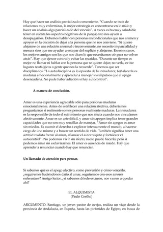 Hay que hacer un análisis parcializado conveniente. “Cuando se trata de
relaciones muy enfermizas, la mejor estrategia es concentrarse en lo malo y
hacer un análisis algo parcializado del vínculo”. A veces es bueno y saludable
tener en cuenta los aspectos negativos de la pareja; ésto nos ayuda a
desapegarnos. Debemos hablar con personas incondicionales que nos animen y
apoyen en la decisión de dejar a la persona que no nos conviene. “Si quiero
alejarme de una relación anormal o inconveniente, no necesito imparcialidad y
mesura sino que me ayuden a escapar del suplicio y alejarme. En estos casos,
los mejores amigos son los que nos dicen lo que necesitamos oír para no volver
atrás”. Hay que ejercer control y evitar las recaídas. “Durante un tiempo es
mejor no llamar ni hablar con la persona que se quiere dejar; no verla, evitar
lugares nostálgicos o gente que nos la recuerde”. Tenemos que ser
disciplinados. “La autodisciplina es lo opuesto de la inmadurez; fortalecerla es
madurar emocionalmente y aprender a manejar los impulsos que el apego
desencadena. No pude haber adicción si hay autocontrol”.
A manera de conclusión.
Amar es una experiencia agradable sólo para personas maduras
emocionalmente. Antes de establecer una relación afectiva, deberíamos
preguntarnos si realmente somos personas realmente maduras. La inmadurez
es la responsable de todo el sufrimiento que nos afecta cuando nos vinculamos
afectivamente. Amar es un arte difícil, y amar sin apegos implica tener grandes
capacidades que no son muy sencillas de manejar. “Amar sin apegos es amar
sin miedos. Es asumir el derecho a explorar intensamente el mundo, a hacerse
cargo de uno mismo y a buscar un sentido de vida. También significa tener una
actitud realista frente al amor, afianzar el autorrespeto y fortalecer el
autocontrol”. No podemos vivir sin afecto; nadie puede hacerlo, pero sí
podemos amar sin esclavizarnos. El amor es ausencia de miedo. Hay que
aprender a renunciar cuando hay que renunciar.
Un llamado de atención para pensar.
Si sabemos qué es el apego afectivo, como prevenirlo y cómo vencerlo,
¿seguiremos haciéndonos daño al amar, seguiremos con esos amores
enfermizos? Amigo lector, ¿si sabemos dónde estamos, nos vamos a quedar
ahí?
EL ALQUIMISTA
(Paulo Coelho)
ARGUMENTO. Santiago, un joven pastor de ovejas, realiza un viaje desde la
provincia de Andalucía, en España, hasta las pirámides de Egipto, en busca de
 