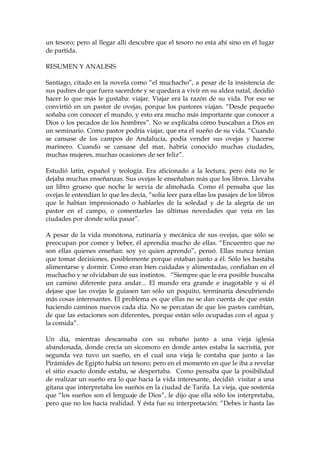 un tesoro; pero al llegar allí descubre que el tesoro no esta ahí sino en el lugar
de partida.
RESUMEN Y ANALISIS
Santiago, citado en la novela como “el muchacho”, a pesar de la insistencia de
sus padres de que fuera sacerdote y se quedara a vivir en su aldea natal, decidió
hacer lo que más le gustaba: viajar. Viajar era la razón de su vida. Por eso se
convirtió en un pastor de ovejas, porque los pastores viajan. “Desde pequeño
soñaba con conocer el mundo, y esto era mucho más importante que conocer a
Dios o los pecados de los hombres”. No se explicaba cómo buscaban a Dios en
un seminario. Como pastor podría viajar, que era el sueño de su vida. “Cuando
se cansase de los campos de Andalucía, podía vender sus ovejas y hacerse
marinero. Cuando se cansase del mar, habría conocido muchas ciudades,
muchas mujeres, muchas ocasiones de ser feliz”.
Estudió latín, español y teología. Era aficionado a la lectura, pero ésta no le
dejaba muchas enseñanzas. Sus ovejas le enseñaban más que los libros. Llevaba
un libro grueso que noche le servía de almohada. Como él pensaba que las
ovejas le entendían lo que les decía, “solía leer para ellas los pasajes de los libros
que le habían impresionado o hablarles de la soledad y de la alegría de un
pastor en el campo, o comentarles las últimas novedades que veía en las
ciudades por donde solía pasar”.
A pesar de la vida monótona, rutinaria y mecánica de sus ovejas, que sólo se
preocupan por comer y beber, él aprendía mucho de ellas. “Encuentro que no
son ellas quienes enseñan: soy yo quien aprendo”, pensó. Ellas nunca tenían
que tomar decisiones, posiblemente porque estaban junto a él. Sólo les bastaba
alimentarse y dormir. Como eran bien cuidadas y alimentadas, confiaban en el
muchacho y se olvidaban de sus instintos. “Siempre que le era posible buscaba
un camino diferente para andar... El mundo era grande e inagotable y si él
dejase que las ovejas le guiasen tan sólo un poquito, terminaría descubriendo
más cosas interesantes. El problema es que ellas no se dan cuenta de que están
haciendo caminos nuevos cada día. No se percatan de que los pastos cambian,
de que las estaciones son diferentes, porque están sólo ocupadas con el agua y
la comida”.
Un día, mientras descansaba con su rebaño junto a una vieja iglesia
abandonada, donde crecía un sicomoro en donde antes estaba la sacristía, por
segunda vez tuvo un sueño, en el cual una vieja le contaba que junto a las
Pirámides de Egipto había un tesoro; pero en el momento en que le iba a revelar
el sitio exacto donde estaba, se despertaba. Como pensaba que la posibilidad
de realizar un sueño era lo que hacía la vida interesante, decidió visitar a una
gitana que interpretaba los sueños en la ciudad de Tarifa. La vieja, que sostenía
que “los sueños son el lenguaje de Dios”, le dijo que ella sólo los interpretaba,
pero que no los hacía realidad. Y ésta fue su interpretación: “Debes ir hasta las
 