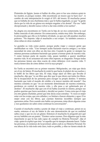 Pirámides de Egipto. Jamás oí hablar de ellas, pero si fue una criatura quien te
las mostró, es porque existen. Allá encontrarás un tesoro que te hará rico”. A
cambio de esta interpretación le exigió el 10% del tesoro. El muchacho pensó
que se trababa de una charlatana más y que lo había engañado, ya que “la gente
decía que la vida de un gitano era siempre engañar a los demás”. Por eso “salió
decepcionado y decidió nunca volver a dar más crédito a los sueños”.
Su alegría era encontrarse en Tarifa con la hija de un rico comerciante, la cual
había conocido el año anterior. En consecuencia, estaba muy feliz. Sin embargo,
le preocupaba que ella ya lo hubiera olvidado, ya que por allí pasaban muchos
pastores. “No importa –dijo el muchacho a sus ovejas-. Yo también conozco a
otras niñas en otras ciudades”.
Le gustaba su vida como pastor, porque podía viajar y conocer gente que
modificaban su vida. “Uno siempre acaba haciendo nuevos amigos y no tiene
necesidad de estar con ellos un día tras otro. Cuando la gente ve siempre las
mismas personas acabamos haciendo que pasen a formar parte de nuestra vida.
Y como forman parte de nuestra vida, pasan también a querer modificar
nuestra vida. Si no actuamos tal como ellas esperan, se disgustan. Porque todas
las personas tienen una idea exacta de cómo debemos vivir nuestra vida. Y
nunca tienen idea de cómo deben vivir la suya propia”.
En Tarifa se encontró con su primer maestro: Melquisedec, un viejo que decía
ser el rey de Salem. El muchacho le contó lo que hacía, le platicó de sus sueños y
le habló de los libros que leía. El viejo, luego ojear un libro que llevaba el
muchacho, dijo que “es un libro que dice que lo que dicen casi todos los libros.
De la incapacidad de las personas para escoger su propio destino. Y termina
haciendo que todo el mundo dé crédito a la mayor mentira del mundo”. Esa
mentira consistía en que “en un momento determinado de nuestra existencia,
perdemos en control de nuestra vida, y ella pasa a ser gobernada por el
destino”. El muchacho dijo que con él no había ocurrido lo mismo, porque sus
padres querían que fuera sacerdote y decidió ser pastor. Como creía que el viejo
era otro gitano charlatán, pensó que éste decía cosas extrañas. “A veces es mejor
estar con las ovejas, que son calladas y se limitan a buscar alimento y agua. O es
mejor estar con los libros, que cuentan historias increíbles siempre que
queremos oírlas. Pero cuando uno habla con personas, éstas dicen algunas cosas
y nos quedamos sin saber cómo continuar la conversación”.
Cuando el muchacho estaba a punto de dejar al viejo y continuar, pensó en su
sueño, entonces el rey de Salem le dio una demostración de que en realidad
sabía cosas y que no era un gitano. Entonces el muchacho le preguntó por qué
un rey hablaba con un pastor. “Existen varias razones. Pero digamos que la más
importante es que tú has sido capaz de cumplir tu Historia Personal”, dijo el
viejo, quien le explicó que ésta “es aquello que tú siempre deseaste hacer. Todas
las personas, al comienzo de la juventud, saben cuál es su Historia Personal. En
esa altura de la vida todo está claro, todo es posible, y ellas no tienen miedo de
 
