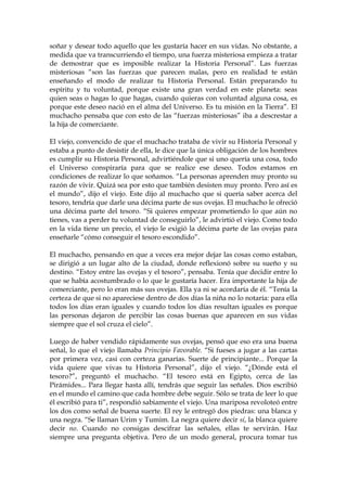 soñar y desear todo aquello que les gustaría hacer en sus vidas. No obstante, a
medida que va transcurriendo el tiempo, una fuerza misteriosa empieza a tratar
de demostrar que es imposible realizar la Historia Personal”. Las fuerzas
misteriosas “son las fuerzas que parecen malas, pero en realidad te están
enseñando el modo de realizar tu Historia Personal. Están preparando tu
espíritu y tu voluntad, porque existe una gran verdad en este planeta: seas
quien seas o hagas lo que hagas, cuando quieras con voluntad alguna cosa, es
porque este deseo nació en el alma del Universo. Es tu misión en la Tierra”. El
muchacho pensaba que con esto de las “fuerzas misteriosas” iba a descrestar a
la hija de comerciante.
El viejo, convencido de que el muchacho trataba de vivir su Historia Personal y
estaba a punto de desistir de ella, le dice que la única obligación de los hombres
es cumplir su Historia Personal, advirtiéndole que si uno quería una cosa, todo
el Universo conspiraría para que se realice ese deseo. Todos estamos en
condiciones de realizar lo que soñamos. “La personas aprenden muy pronto su
razón de vivir. Quizá sea por esto que también desisten muy pronto. Pero así es
el mundo”, dijo el viejo. Este dijo al muchacho que si quería saber acerca del
tesoro, tendría que darle una décima parte de sus ovejas. El muchacho le ofreció
una décima parte del tesoro. “Si quieres empezar prometiendo lo que aún no
tienes, vas a perder tu voluntad de conseguirlo”, le advirtió el viejo. Como todo
en la vida tiene un precio, el viejo le exigió la décima parte de las ovejas para
enseñarle “cómo conseguir el tesoro escondido”.
El muchacho, pensando en que a veces era mejor dejar las cosas como estaban,
se dirigió a un lugar alto de la ciudad, donde reflexionó sobre su sueño y su
destino. “Estoy entre las ovejas y el tesoro”, pensaba. Tenía que decidir entre lo
que se había acostumbrado o lo que le gustaría hacer. Era importante la hija de
comerciante, pero lo eran más sus ovejas. Ella ya ni se acordaría de él. “Tenía la
certeza de que si no apareciese dentro de dos días la niña no lo notaría: para ella
todos los días eran iguales y cuando todos los días resultan iguales es porque
las personas dejaron de percibir las cosas buenas que aparecen en sus vidas
siempre que el sol cruza el cielo”.
Luego de haber vendido rápidamente sus ovejas, pensó que eso era una buena
señal, lo que el viejo llamaba Principio Favorable. “Si fueses a jugar a las cartas
por primera vez, casi con certeza ganarías. Suerte de principiante... Porque la
vida quiere que vivas tu Historia Personal”, dijo el viejo. “¿Dónde está el
tesoro?”, preguntó el muchacho. “El tesoro está en Egipto, cerca de las
Pirámides... Para llegar hasta allí, tendrás que seguir las señales. Dios escribió
en el mundo el camino que cada hombre debe seguir. Sólo se trata de leer lo que
él escribió para ti”, respondió sabiamente el viejo. Una mariposa revoloteó entre
los dos como señal de buena suerte. El rey le entregó dos piedras: una blanca y
una negra. “Se llaman Urim y Tumim. La negra quiere decir sí, la blanca quiere
decir no. Cuando no consigas descifrar las señales, ellas te servirán. Haz
siempre una pregunta objetiva. Pero de un modo general, procura tomar tus
 