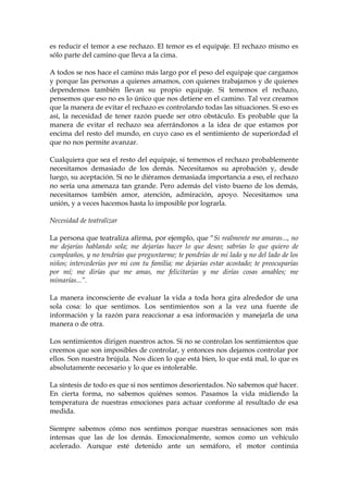 es reducir el temor a ese rechazo. El temor es el equipaje. El rechazo mismo es
sólo parte del camino que lleva a la cima.
A todos se nos hace el camino más largo por el peso del equipaje que cargamos
y porque las personas a quienes amamos, con quienes trabajamos y de quienes
dependemos también llevan su propio equipaje. Si tememos el rechazo,
pensemos que eso no es lo único que nos detiene en el camino. Tal vez creamos
que la manera de evitar el rechazo es controlando todas las situaciones. Si eso es
así, la necesidad de tener razón puede ser otro obstáculo. Es probable que la
manera de evitar el rechazo sea aferrándonos a la idea de que estamos por
encima del resto del mundo, en cuyo caso es el sentimiento de superiordad el
que no nos permite avanzar.
Cualquiera que sea el resto del equipaje, si tememos el rechazo probablemente
necesitamos demasiado de los demás. Necesitamos su aprobación y, desde
luego, su aceptación. Si no le diéramos demasiada importancia a eso, el rechazo
no sería una amenaza tan grande. Pero además del visto bueno de los demás,
necesitamos también amor, atención, admiración, apoyo. Necesitamos una
unión, y a veces hacemos hasta lo imposible por lograrla.
Necesidad de teatralizar
La persona que teatraliza afirma, por ejemplo, que “Si realmente me amaras..., no
me dejarías hablando sola; me dejarías hacer lo que deseo; sabrías lo que quiero de
cumpleaños, y no tendrías que preguntarme; te pondrías de mi lado y no del lado de los
niños; intercederías por mi con tu familia; me dejarías estar acostado; te preocuparías
por mí; me dirías que me amas, me felicitarías y me dirías cosas amables; me
mimarías...”.
La manera inconsciente de evaluar la vida a toda hora gira alrededor de una
sola cosa: lo que sentimos. Los sentimientos son a la vez una fuente de
información y la razón para reaccionar a esa información y manejarla de una
manera o de otra.
Los sentimientos dirigen nuestros actos. Si no se controlan los sentimientos que
creemos que son imposibles de controlar, y entonces nos dejamos controlar por
ellos. Son nuestra brújula. Nos dicen lo que está bien, lo que está mal, lo que es
absolutamente necesario y lo que es intolerable.
La síntesis de todo es que si nos sentimos desorientados. No sabemos qué hacer.
En cierta forma, no sabemos quiénes somos. Pasamos la vida midiendo la
temperatura de nuestras emociones para actuar conforme al resultado de esa
medida.
Siempre sabemos cómo nos sentimos porque nuestras sensaciones son más
intensas que las de los demás. Emocionalmente, somos como un vehículo
acelerado. Aunque esté detenido ante un semáforo, el motor continúa
 