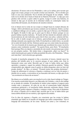 decisiones. El tesoro está en las Pirámides y esto ya lo sabías; pero tuviste que
pagar seis ovejas, porque yo te ayudé a tomar una decisión... No te olvides que
todo es una cosa solamente. No te olvides del lenguaje de las señales. Sobre
todo no te olvides de ir hasta el final de tu Historia Personal”. Le dijo que esas
piedras sólo servían a quien sabía lo quería. Luego le contó una historia, en
donde le dijo que el secreto de la felicidad estaba en contemplar todas las
maravillas del mundo, sin olvidarnos de nosotros mismos.
Con el dinero de la venta de sus ovejas se dirigió hacia la ciudad africana de
Tanger. Allí le advirtieron que tuviera cuidado con los ladrones. Entró a un bar
y estableció diálogo con un árabe, a quien le dijo que lo llevara a las Pirámides
de Egipto. El árabe le dijo que sí, pero que le diera el dinero porque en ese
puerto habían muchos ladrones. El dueño del bar intentó de alertarlo sobre la
inconveniencia de este individuo, pero éste le hizo una seña y salieron del bar.
En la calle el árabe escapó con el dinero, aprovechando que el muchacho se
distrajo mirando una espada muy bella. El muchacho se sintió triste y se acordó
de la señal del dueño del bar. Entonces pensó que era como todas las personas:
“no veo el mundo de la manera que desearía que sucediesen las cosas y no de la
manera como realmente suceden”. No quería llorar, pero lloró. “El muchacho
lloró porque Dios era injusto y premiaba de este modo a las personas que creían
en sus propios sueños... Me siento triste y desgraciado. ¿Qué voy hacer?” Se
sintió traicionado por quien le había prometido llevarlo a las Pirámides. “Ahora
seré más listo”, fue la lección que aprendió.
Cuando el muchacho preguntó si iba a encontrar el tesoro, intentó sacar las
piedras del bolsillo pero se le cayeron porque el saco estaba roto. Esto lo
interpretó como una señal. Recordó que el viejo le había dicho que debía
aprender a respetar y seguir las señales. Entonces guardó las piedras. “Había
comprendido que algunas cosas la gente no debía preguntar, pero no huir del
propio destino”. Se dijo a sí mismo: “Prometí tomar mis propias decisiones”.
Luego de reflexionar si volverse a España a continuar con su vida de pastor y
desistir de su sueño, o convertirse en un buscador del tesoro, se dijo que él era
“un aventurero en busca de un tesoro”.
Sin dinero en su bolsillo, pero con mucha fe en la vida, buscó trabajo en Tánger.
Con mucha creatividad asesoró a un Mercader de Cristales, y éste le dio trabajo
en su tienda de cristales. El muchacho le indicó cómo mejorar el negocio para
vender más y prosperar. Al cabo de un año el comerciante había obtenido
cuantiosas ganancias y el muchacho había ahorrado suficiente dinero. Pensó
que con éste podría regresar a España y comprar ovejas. Pero ante el desánimo
de volver a España con la cabeza baja, recordó que el rey le había dicho que
nunca debía desistir de sus sueños y que siguiera las señales.
Con la idea de regresar a España, era consciente que las ovejas le habían
enseñado que había en el mundo un lenguaje que todos comprendían. “Era el
lenguaje del entusiasmo, de las cosas hechas con amor y con voluntad, en
 
