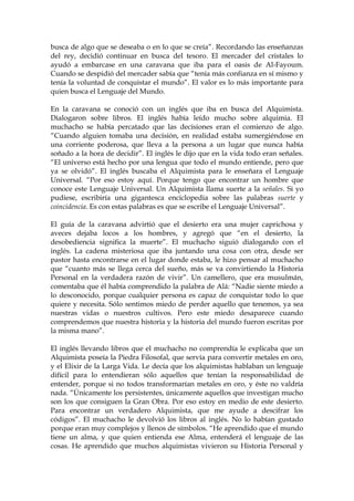 busca de algo que se deseaba o en lo que se creía”. Recordando las enseñanzas
del rey, decidió continuar en busca del tesoro. El mercader del cristales lo
ayudó a embarcase en una caravana que iba para el oasis de Al-Fayoum.
Cuando se despidió del mercader sabía que “tenía más confianza en sí mismo y
tenía la voluntad de conquistar el mundo”. El valor es lo más importante para
quien busca el Lenguaje del Mundo.
En la caravana se conoció con un inglés que iba en busca del Alquimista.
Dialogaron sobre libros. El inglés había leído mucho sobre alquimia. El
muchacho se había percatado que las decisiones eran el comienzo de algo.
“Cuando alguien tomaba una decisión, en realidad estaba sumergiéndose en
una corriente poderosa, que lleva a la persona a un lugar que nunca había
soñado a la hora de decidir”. El inglés le dijo que en la vida todo eran señales.
“El universo está hecho por una lengua que todo el mundo entiende, pero que
ya se olvidó”. El inglés buscaba el Alquimista para le enseñara el Lenguaje
Universal. “Por eso estoy aquí. Porque tengo que encontrar un hombre que
conoce este Lenguaje Universal. Un Alquimista llama suerte a la señales. Si yo
pudiese, escribiría una gigantesca enciclopedia sobre las palabras suerte y
coincidencia. Es con estas palabras es que se escribe el Lenguaje Universal”.
El guía de la caravana advirtió que el desierto era una mujer caprichosa y
aveces dejaba locos a los hombres, y agregó que “en el desierto, la
desobediencia significa la muerte”. El muchacho siguió dialogando con el
inglés. La cadena misteriosa que iba juntando una cosa con otra, desde ser
pastor hasta encontrarse en el lugar donde estaba, le hizo pensar al muchacho
que “cuanto más se llega cerca del sueño, más se va convirtiendo la Historia
Personal en la verdadera razón de vivir”. Un camellero, que era musulmán,
comentaba que él había comprendido la palabra de Alá: “Nadie siente miedo a
lo desconocido, porque cualquier persona es capaz de conquistar todo lo que
quiere y necesita. Sólo sentimos miedo de perder aquello que tenemos, ya sea
nuestras vidas o nuestros cultivos. Pero este miedo desaparece cuando
comprendemos que nuestra historia y la historia del mundo fueron escritas por
la misma mano”.
El inglés llevando libros que el muchacho no comprendía le explicaba que un
Alquimista poseía la Piedra Filosofal, que servía para convertir metales en oro,
y el Elixir de la Larga Vida. Le decía que los alquimistas hablaban un lenguaje
difícil para lo entendieran sólo aquellos que tenían la responsabilidad de
entender, porque si no todos transformarían metales en oro, y éste no valdría
nada. “Únicamente los persistentes, únicamente aquellos que investigan mucho
son los que consiguen la Gran Obra. Por eso estoy en medio de este desierto.
Para encontrar un verdadero Alquimista, que me ayude a descifrar los
códigos”. El muchacho le devolvió los libros al inglés. No lo habían gustado
porque eran muy complejos y llenos de símbolos. “He aprendido que el mundo
tiene un alma, y que quien entienda ese Alma, entenderá el lenguaje de las
cosas. He aprendido que muchos alquimistas vivieron su Historia Personal y
 