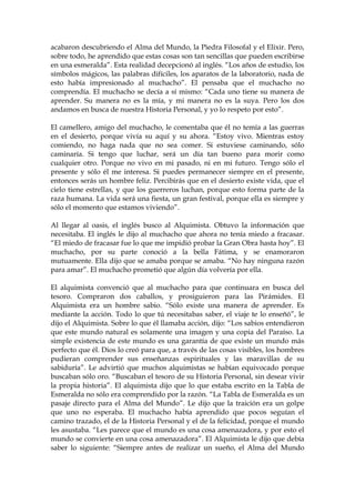 acabaron descubriendo el Alma del Mundo, la Piedra Filosofal y el Elixir. Pero,
sobre todo, he aprendido que estas cosas son tan sencillas que pueden escribirse
en una esmeralda”. Esta realidad decepcionó al inglés. “Los años de estudio, los
símbolos mágicos, las palabras difíciles, los aparatos de la laboratorio, nada de
esto había impresionado al muchacho”. El pensaba que el muchacho no
comprendía. El muchacho se decía a sí mismo: “Cada uno tiene su manera de
aprender. Su manera no es la mía, y mi manera no es la suya. Pero los dos
andamos en busca de nuestra Historia Personal, y yo lo respeto por esto”.
El camellero, amigo del muchacho, le comentaba que él no temía a las guerras
en el desierto, porque vivía su aquí y su ahora. “Estoy vivo. Mientras estoy
comiendo, no haga nada que no sea comer. Si estuviese caminando, sólo
caminaría. Si tengo que luchar, será un día tan bueno para morir como
cualquier otro. Porque no vivo en mi pasado, ni en mi futuro. Tengo sólo el
presente y sólo él me interesa. Si puedes permanecer siempre en el presente,
entonces serás un hombre feliz. Percibirás que en el desierto existe vida, que el
cielo tiene estrellas, y que los guerreros luchan, porque esto forma parte de la
raza humana. La vida será una fiesta, un gran festival, porque ella es siempre y
sólo el momento que estamos viviendo”.
Al llegar al oasis, el inglés busco al Alquimista. Obtuvo la información que
necesitaba. El inglés le dijo al muchacho que ahora no tenía miedo a fracasar.
“El miedo de fracasar fue lo que me impidió probar la Gran Obra hasta hoy”. El
muchacho, por su parte conoció a la bella Fátima, y se enamoraron
mutuamente. Ella dijo que se amaba porque se amaba. “No hay ninguna razón
para amar”. El muchacho prometió que algún día volvería por ella.
El alquimista convenció que al muchacho para que continuara en busca del
tesoro. Compraron dos caballos, y prosiguieron para las Pirámides. El
Alquimista era un hombre sabio. “Sólo existe una manera de aprender. Es
mediante la acción. Todo lo que tú necesitabas saber, el viaje te lo enseñó”, le
dijo el Alquimista. Sobre lo que él llamaba acción, dijo: “Los sabios entendieron
que este mundo natural es solamente una imagen y una copia del Paraíso. La
simple existencia de este mundo es una garantía de que existe un mundo más
perfecto que él. Dios lo creó para que, a través de las cosas visibles, los hombres
pudieran comprender sus enseñanzas espirituales y las maravillas de su
sabiduría”. Le advirtió que muchos alquimistas se habían equivocado porque
buscaban sólo oro. “Buscaban el tesoro de su Historia Personal, sin desear vivir
la propia historia”. El alquimista dijo que lo que estaba escrito en la Tabla de
Esmeralda no sólo era comprendido por la razón. “La Tabla de Esmeralda es un
pasaje directo para el Alma del Mundo”. Le dijo que la traición era un golpe
que uno no esperaba. El muchacho había aprendido que pocos seguían el
camino trazado, el de la Historia Personal y el de la felicidad, porque el mundo
les asustaba. “Les parece que el mundo es una cosa amenazadora, y por esto el
mundo se convierte en una cosa amenazadora”. El Alquimista le dijo que debía
saber lo siguiente: “Siempre antes de realizar un sueño, el Alma del Mundo
 