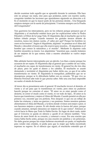 decide examinar todo aquello que se aprendió durante la caminata. Ella hace
esto no porque sea mala, sino para que podamos, junto con nuestro sueño,
conquistar también las lecciones que aprendemos siguiendo en dirección a él.
Es el momento en que la mayor parte de las personas desiste... Una búsqueda
empieza siempre con la suerte de principiante. Y termina siempre con la Prueba
del Conquistador”.
Tres guerreros los interceptaron, pero no los robaron porque pensaron que el
Alquimista y el muchacho estaban locos por las explicaciones sobre la Piedra
Filosofal y el Elixir de la Larga Vida. El Alquimista dijo al muchacho que no los
habían robado porque “cuando tenemos los grandes tesoros delante de
nosotros, nunca nos damos cuenta. ¿Y sabes por qué? Porque los hombres no
creen en los tesoros”. Según el Alquimista, alquimia “es penetrar en el Alma del
Mundo y descubrir el tesoro que ella reservó para nosotros... El alquimista es el
hombre que conoce la naturaleza y el mundo”. Mediante la alquimia cada
hombre encuentra su tesoro. Los alquimistas “muestran que, cuando tratamos
de ser mejores de lo que somos, todo a nuestro alrededor se vuelve mejor
también”.
Más adelante fueron interceptados por un ejército. Los iban a matar porque los
acusaron de ser espías. El Alquimista dijo al general que a cambio de sus vidas,
el muchacho era capaz de transformarse en viento. El general les dio tres días
de plazo, pero les quitó el dinero y los caballos. El muchacho se asustó
demasiado y recriminó al Alquimista por haber dicho eso, ya que él no sabía
transformarse en viento. El Alquimista lo tranquilizó, pidiéndolo que no se
desesperara, porque se le dificultaría hablar con su corazón. “El que vive su
Historia Personal sabe todo lo que precisa saber. Sólo una cosa hace imposible
un sueño: el miedo de fracasar”.
Al tercer día se presentaron ante el general. El muchacho invocó al desierto, al
viento y al sol para que lo transforman en viento, pero éstos no pudieron
hacerlo porque no conocían el amor. “El amor no es estar parado como el
desierto, ni correr el mudo como el viento, ni ver todo de lejos... El amor es la
fuerza que transforma y mejora el Alma del Mundo. Cuando penetré en ella por
primera vez, encontré que era perfecta. Pero después vi que era un reflejo de
todas las criaturas, y tenía sus guerras y sus pasiones. Somos nosotros quienes
alimentamos el Alma del Mundo, y la tierra donde vivimos será mejor o peor, si
nos hacemos mejores o peores. Es ahí donde entra la fuerza del amor, porque
cuando amamos, siempre deseamos ser mejores de lo que somos”. Entonces se
volvió hacia la Mano que Todo lo Había Escrito. En lugar de decir nada, sintió
que el Universo se queda en silencio y quedó él en silencio también. “Una
fuerza de amor brotó de su corazón, y comenzó a rezar. Era una oración que
nunca había hecho antes, porque era una oración sin palabras y sin peticiones.
No daba gracias porque las ovejas hubieran encontrado un pasto, ni imploraba
para vender más cristales, ni pedía para que la mujer que había encontrado
esperase su regreso. En el silencio que siguió, el muchacho entendió que el
 