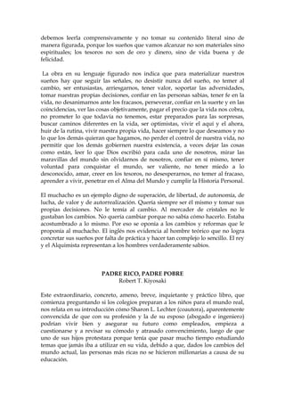debemos leerla comprensivamente y no tomar su contenido literal sino de
manera figurada, porque los sueños que vamos alcanzar no son materiales sino
espirituales; los tesoros no son de oro y dinero, sino de vida buena y de
felicidad.
La obra en su lenguaje figurado nos indica que para materializar nuestros
sueños hay que seguir las señales, no desistir nunca del sueño, no temer al
cambio, ser entusiastas, arriesgarnos, tener valor, soportar las adversidades,
tomar nuestras propias decisiones, confiar en las personas sabias, tener fe en la
vida, no desanimarnos ante los fracasos, perseverar, confiar en la suerte y en las
coincidencias, ver las cosas objetivamente, pagar el precio que la vida nos cobra,
no prometer lo que todavía no tenemos, estar preparados para las sorpresas,
buscar caminos diferentes en la vida, ser optimistas, vivir el aquí y el ahora,
huir de la rutina, vivir nuestra propia vida, hacer siempre lo que deseamos y no
lo que los demás quieran que hagamos, no perder el control de nuestra vida, no
permitir que los demás gobiernen nuestra existencia, a veces dejar las cosas
como están, leer lo que Dios escribió para cada uno de nosotros, mirar las
maravillas del mundo sin olvidarnos de nosotros, confiar en sí mismo, tener
voluntad para conquistar el mundo, ser valiente, no tener miedo a lo
desconocido, amar, creer en los tesoros, no desesperarnos, no temer al fracaso,
aprender a vivir, penetrar en el Alma del Mundo y cumplir la Historia Personal.
El muchacho es un ejemplo digno de superación, de libertad, de autonomía, de
lucha, de valor y de autorrealización. Quería siempre ser él mismo y tomar sus
propias decisiones. No le temía al cambio. Al mercader de cristales no le
gustaban los cambios. No quería cambiar porque no sabía cómo hacerlo. Estaba
acostumbrado a lo mismo. Por eso se oponía a los cambios y reformas que le
proponía al muchacho. El inglés nos evidencia al hombre teórico que no logra
concretar sus sueños por falta de práctica y hacer tan complejo lo sencillo. El rey
y el Alquimista representan a los hombres verdaderamente sabios.
PADRE RICO, PADRE POBRE
Robert T. Kiyosaki
Este extraordinario, concreto, ameno, breve, inquietante y práctico libro, que
comienza preguntando si los colegios preparan a los niños para el mundo real,
nos relata en su introducción cómo Sharon L. Lechter (coautora), aparentemente
convencida de que con su profesión y la de su esposo (abogado e ingeniero)
podrían vivir bien y asegurar su futuro como empleados, empieza a
cuestionarse y a revisar su cómodo y atrasado convencimiento, luego de que
uno de sus hijos protestara porque tenía que pasar mucho tiempo estudiando
temas que jamás iba a utilizar en su vida, debido a que, dados los cambios del
mundo actual, las personas más ricas no se hicieron millonarias a causa de su
educación.
 