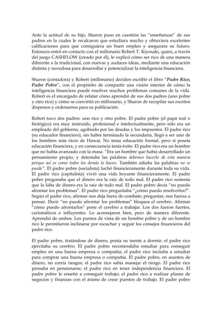 Ante la actitud de su hijo, Sharon puso en cuestión las “enseñanzas” de sus
padres en la cuales le recalcaron que estudiara mucho y obtuviera excelentes
calificaciones para que consiguiera un buen empleo y asegurara su futuro.
Entonces entró en contacto con el millonario Robert T. Kiyosaki, quien, a través
del juego CASHFLOW (creado por él), le explicó cómo ser rico de una manera
diferente a la tradicional, con nuevas y audaces ideas, mediante una educación
distinta y novedosa para desarrollar y potencializar la inteligencia financiera.
Sharon (contadora) y Robert (millonario) deciden escribir el libro “Padre Rico,
Padre Pobre”, con el propósito de compartir una visión interior de cómo la
inteligencia financiera puede resolver muchos problemas comunes de la vida.
Robert es el encargado de relatar cómo aprendió de sus dos padres (uno pobre
y otro rico) y cómo se convirtió en millonario, y Sharon de recopilar sus escritos
dispersos y ordenarnos para su publicación.
Robert tuvo dos padres: uno rico y otro pobre. El padre pobre (el papá real o
biológico) era muy instruido, profesional e intelectualmente, pero sólo era un
empleado del gobierno, agobiado por las deudas y los impuestos. El padre rico
(su educador financiero), sin haber terminado la secundaria, llegó a ser uno de
los hombres más ricos de Hawai. No tenía educación formal, pero sí poseía
educación financiera, y en consecuencia tenía éxito. El padre rico era un hombre
que no había avanzado con la masa. “Era un hombre que había desarrollado un
pensamiento propio, y detestaba las palabras debemos hacerlo de esta manera
porque así es como todos los demás lo hacen. También odiaba las palabras no se
puede”. El padre pobre (socialista) luchó financieramente durante toda su vida.
El padre rico (capitalista) vivió una vida boyante financieramente. El padre
pobre pregonaba que el dinero era la raíz de todo mal. El padre rico sostenía
que la falta de dinero era la raíz de todo mal. El padre pobre decía “no puedo
afrontar los problemas”. El padre rico preguntaba “¿cómo puedo resolverlos?”.
Según el padre rico, afirmar nos deja fuera de combate; preguntar, nos fuerza a
pensar. Decir “no puedo afrontar los problemas” bloquea el cerebro. Afirmar
“cómo puedo afrontarlos” pone el cerebro a trabajar. Los dos fueron fuertes,
carismáticos e influyentes. Lo aconsejaron bien, pero de manera diferente.
Aprendió de ambos. Los puntos de vista de un hombre pobre y de un hombre
rico le permitieron inclinarse por escuchar y seguir los consejos financieros del
padre rico.
El padre pobre, tratándose de dinero, ponía su mente a dormir; el padre rico
ejercitaba su cerebro. El padre pobre recomendaba estudiar para conseguir
empleo en una buena empresa o compañía; el padre rico incitaba a estudiar
para comprar una buena empresa o compañía. El padre pobre, en asuntos de
dinero, no corría riesgos; el padre rico sabía manejar el riesgo. El padre rico
pensaba en pensionarse; el padre rico en tener independencia financiera. El
padre pobre le enseñó a conseguir trabajo; el padre rico a realizar planes de
negocios y finanzas con el ánimo de crear puestos de trabajo. El padre pobre
 