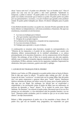 decía “nunca seré rico”; el padre rico afirmaba “soy un hombre rico”. Para el
padre rico una cosa era ser pobre y otra estar quebrado: “Quebrado es
temporal, y pobre es eterno”. El padre pobre no se interesaba en el dinero; el
padre rico estaba convencido que el dinero es poder. El padre pobre era pobre
por sus pensamientos y acciones, y no por el dinero que ganaba como profesor
estatal. El padre pobre trabajaba por dinero. El dinero trabajaba para el padre
rico.
Como Robert decidió escuchar a su padre rico, durante 30 años aprendió de éste
hasta obtener su independencia y solvencia económica y financiera. He aquí sus
enseñanzas, resumidas en seis lecciones:
7. Los ricos no trabajan por el dinero.
8. ¿Por qué enseñar especialización financiera?
9. Ocúpese de su propio negocio.
10. La historia de los impuestos y el poder de las corporaciones.
11. Los ricos inventan el dinero.
12. Trabajar para aprender y no por el dinero.
A continuación se resumen estas lecciones, excepto la correspondiente a la
“Historia de los impuestos y el poder de las corporaciones” por cuanto esta
dinámica difiere sustancialmente de la realidad colombiana, y se enfoca
principalmente en la mecánica financiera y de las corporaciones de los Estados
Unidos. Sin embargo, al leer el libro no se puede pasar por alto este capítulo,
debido a que se pueden extrapolar algunas enseñanzas y adaptarlas al contexto
colombiano. El libro, además, cuenta con los siguientes capítulos: Superando los
obstáculos, listo para comenzar, ¿quiere aún más? y epílogo.
1. LOS RICOS NO TRABAJAN POR EL DINERO
Robert a sus 9 años, en 1956, preguntó a su padre pobre cómo se hacía el dinero.
Éste le dijo que usara la cabeza. “Si quieres algo, trabaja por ello”, de dijo.
Luego de oír estas “enseñanzas” se entrevistó con su amigo Mike, hijo del padre
rico, con quien empezaron a generar ideas para “hacer” dinero. Intentaron
fabricar monedas de plomo con tubos vacíos de crema, pero el padre pobre les
dijo que eso era ilegal. Sin embargo, los felicitó por su creatividad y
originalidad, y les recomendó visitar al padre de Mike, que era millonario, en
procura de aprender a “hacer” dinero. “Si se rinden no serán ricos. Sigan
adelante. No desistan”, los exhortó el padre pobre. Reconoció que él no era rico
porque era un educador, y a los educadores sólo les gustaba enseñar y no ser
ricos. “Desearía poder ayudarles, pero la verdad es que yo no sé cómo hacer
dinero”, les dijo sinceramente.
Robert y Mike preguntaron al padre rico si los enseñaba a hacer dinero. El
padre rico, que era un hombre muy pragmático, les respondió con gran
 