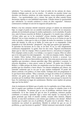 sabiduría: “Les enseñaré, pero no lo haré al estilo de los salones de clases.
Ustedes trabajan para mí, yo les enseño… Si ustedes no pueden tomar una
decisión con firmeza, entonces, de todas maneras, nunca aprenderán a ganar
dinero… Las oportunidades van y vienen. Ser capaz de saber cuándo tomar
decisiones rápidas es una habilidad importante. Ustedes tienen la oportunidad
que solicitaron. La escuela comienza o cierra en diez segundos”. Entonces
comenzaron a trabajar en uno de los negocios del padre rico.
Robert a las tres semanas intentó renunciar porque el salario era demasiado
bajo. Le exigió al padre rico un notable incremento a cambio de no renunciar,
además de recriminarlo porque lo estaba explotando y no le enseñaba. El padre
rico, ante la brusca reacción de Robert, le preguntó y le enseñó muy calmado:
“¿Cómo sabes que no te he enseñado? ¿Acaso enseñar significa hablar y
disertar? Así es como enseñan en el colegio. Pero esa no es la forma en que la
vida te enseña, y diría que la vida es el mejor de todos los maestros. La mayor
parte del tiempo, la vida no te habla. Es como que te va empujando. Cada
empujón es la vida diciendo “¡despierta!”; hay algo que quiero que aprendas…
Si aprendes las lecciones de la vida, te irá bien. Si no, la vida simplemente
continuará empujándote. La gente, hace las dos cosas. Algunos sencillamente
dejan que la vida los empuje. Otros se ponen bravos y devuelven el empujón.
Pero empujan contra su jefe, o su trabajo, o su esposo o esposa. Ellos no saben
que es la vida quien los está empujando… La vida nos empuja a todos. Algunos
se rinden. Otros luchan. Otros pocos aprenden la lección y avanzan. Los
empujones de la vida son bienvenidos por ellos. Para estas pocas personas, esto
significa que necesitan y desean aprender algo. Ellos aprenden y avanzan. La
mayoría abandona, y unos pocos, como tú, luchan”. El padre rico felicitó a
Robert y a Mike porque de todos sus empleados eran los únicos que le habían
pedido que les enseñara a hacer dinero. Los demás trabajaban por dinero, sin
entender realmente qué es eso por lo que estaban trabajando. El poder del
dinero controla a los pobres y la clase media. Trabajan duro sin preguntarse si
lo que hacen tiene sentido. “Muy a menudo, en lugar de confiar en su sabiduría
interior -ese genio que cada uno tiene dentro de sí- mucha gente se deja
arrastrar por la multitud. Ellos simplemente hacen cosas porque la mayoría las
hace. Se conforman en lugar de cuestionarse. Muchas veces repiten sin pensar
algo que les fue dicho”.
Ante la insistencia de Robert que el padre rico lo explotaba con el bajo salario,
éste le sugirió que cambiara su punto de vista, porque lo culpaba como si él
fuera el problema. “Si piensas que yo soy el problema, entonces tienes que
cambiarme. Si te das cuenta de que tú eres el problema, entonces puedes
cambiarte a ti mismo, aprender algo y crecer más rápido. La mayoría de la
gente pretende que todo el mundo cambie, excepto ellos mismos. Déjame
decirte: es más fácil cambiarse a uno mismo que cambiar a los demás”. Robert
insistía que el padre rico era el problema. El padre rico le advirtió: “Bien, si
mantienes esa actitud no aprenderás. Mantén la actitud de que yo soy el
problema, ¿y qué lecciones te quedan?”. Robert amenazó nuevamente al padre
 