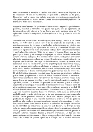 rico con renunciar si a cambio no recibía más salario y enseñanza. El padre rico
lo sensibilizó. “Y eso es exactamente lo que haría la mayoría de la gente.
Renunciar y salir a buscar otro trabajo, una mejor oportunidad, un salario más
alto, pensando que un nuevo trabajo o mejor sueldo resolverá el problema. En
la mayoría de los casos no será así”.
Luego de las reflexiones del padre rico, Robert terminó aceptando que debía ser
paciente, escuchar y aprender. “Mi padre rico quería que yo aprendiera el
funcionamiento del dinero, a fin de lograr que éste trabajara para mí. Yo
aprendería estas lecciones guiado por él a través de la vida, y no en un salón de
clases”.
Aprendió que el verdadero aprendizaje requiere energía, pasión y un deseo
fuerte. El padre rico le aclaró que él no lo explotaba ni explotaba a los
empleados, porque las personas se explotaban a sí mismas cos sus miedos, sus
temores, su ansiedad y su ignorancia. El miedo y la ansiedad llevaba a los
empleados a permanecer en los empleaos y trabajar duro, y inventarse mentiras
y creérselas ellos mismos. “Esto es un grave problema. Dicen que no les
preocupa el dinero, y sin embargo trabajan por un salario. Si no les interesa el
dinero, ¿por qué trabajan?.. Nos aterra no tener dinero. En lugar de confrontar
el miedo, reaccionamos en lugar de pensar. Reaccionamos emocionalmente, en
lugar de usar la cabeza… En lugar de decir la verdad de cómo se sienten, ellos
reaccionan antes sus sentimientos, que les impiden pensar. Ellos sienten miedo,
y van a trabajar, esperando que el dinero lo mitigue, pero no sucede así. Ese
viejo miedo ronda a su alrededor, entonces van de nuevo al trabajo, esperando
nuevamente que el dinero calme sus temores, pero una vez más, no sucede así.
El miedo los tiene atrapados en esta trampa de trabajar, ganar dinero, trabajar,
ganar dinero, y esperar que el miedo se disipe. Pero cada mañana al levantarse,
el miedo se levanta con ellos. Para millones de personas, ese viejo miedo es la
causa de que no puedan conciliar el sueño, originándoles entonces noches de
agitación y temor. De manera tal que otra vez se levantan y van a trabajar,
esperando que el cheque de su sueldo elimine ese miedo que corroe su alma. El
dinero está manejando sus vidas, pero ellos se rehúsan a asumir la verdad. El
dinero tiene el control de sus emociones, y en consecuencia, de sus almas…
Algo los mantiene huyendo hacia sus trabajos... Esta clase de mentalidad
probablemente es más psicótica que la de una persona que nunca acumula
dinero. Varias personas mienten al decir que trabajan porque aman su
profesión. El empleo es una solución momentánea al miedo, pero no para un
problema a largo plazo. Yo quiero enseñarles a adquirir la maestría en el poder
que tiene el dinero. No a temerle. Y eso no se enseña en los colegios. Si ustedes
no lo aprenden, se convertirán en esclavos del dinero”. El trabajo es una
solución a corto plazo para un problema a largo plazo, le recalcó. Así mismo, le
aclaró que el incremento salarial no resolvía los problemas financieros, porque a
mayores salarios, mayores deudas y mayores impuestos. Le dijo que las
personas tienen problemas con el dinero porque en los colegios no les enseñan
acerca del dinero.”Si quieres aprender a trabajar por el dinero, entonces
 