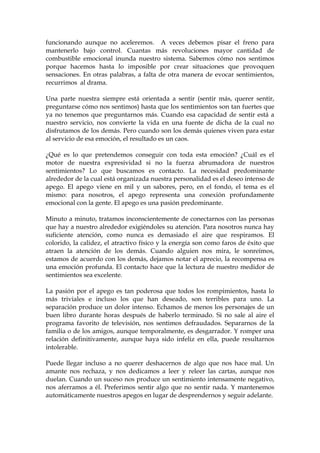 funcionando aunque no aceleremos. A veces debemos pisar el freno para
mantenerlo bajo control. Cuantas más revoluciones mayor cantidad de
combustible emocional inunda nuestro sistema. Sabemos cómo nos sentimos
porque hacemos hasta lo imposible por crear situaciones que provoquen
sensaciones. En otras palabras, a falta de otra manera de evocar sentimientos,
recurrimos al drama.
Una parte nuestra siempre está orientada a sentir (sentir más, querer sentir,
preguntarse cómo nos sentimos) hasta que los sentimientos son tan fuertes que
ya no tenemos que preguntarnos más. Cuando esa capacidad de sentir está a
nuestro servicio, nos convierte la vida en una fuente de dicha de la cual no
disfrutamos de los demás. Pero cuando son los demás quienes viven para estar
al servicio de esa emoción, el resultado es un caos.
¿Qué es lo que pretendemos conseguir con toda esta emoción? ¿Cuál es el
motor de nuestra expresividad si no la fuerza abrumadora de nuestros
sentimientos? Lo que buscamos es contacto. La necesidad predominante
alrededor de la cual está organizada nuestra personalidad es el deseo intenso de
apego. El apego viene en mil y un sabores, pero, en el fondo, el tema es el
mismo: para nosotros, el apego representa una conexión profundamente
emocional con la gente. El apego es una pasión predominante.
Minuto a minuto, tratamos inconscientemente de conectarnos con las personas
que hay a nuestro alrededor exigiéndoles su atención. Para nosotros nunca hay
suficiente atención, como nunca es demasiado el aire que respiramos. El
colorido, la calidez, el atractivo físico y la energía son como faros de éxito que
atraen la atención de los demás. Cuando alguien nos mira, le sonreímos,
estamos de acuerdo con los demás, dejamos notar el aprecio, la recompensa es
una emoción profunda. El contacto hace que la lectura de nuestro medidor de
sentimientos sea excelente.
La pasión por el apego es tan poderosa que todos los rompimientos, hasta lo
más triviales e incluso los que han deseado, son terribles para uno. La
separación produce un dolor intenso. Echamos de menos los personajes de un
buen libro durante horas después de haberlo terminado. Si no sale al aire el
programa favorito de televisión, nos sentimos defraudados. Separarnos de la
familia o de los amigos, aunque temporalmente, es desgarrador. Y romper una
relación definitivamente, aunque haya sido infeliz en ella, puede resultarnos
intolerable.
Puede llegar incluso a no querer deshacernos de algo que nos hace mal. Un
amante nos rechaza, y nos dedicamos a leer y releer las cartas, aunque nos
duelan. Cuando un suceso nos produce un sentimiento intensamente negativo,
nos aferramos a él. Preferimos sentir algo que no sentir nada. Y mantenemos
automáticamente nuestros apegos en lugar de desprendernos y seguir adelante.
 