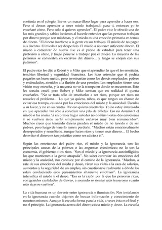 continúa en el colegio. Ese es un maravilloso lugar para aprender a hacer eso.
Pero si deseas aprender a tener miedo trabajando para ti, entonces yo te
enseñaré cómo. Pero sólo si quieres aprender”. El padre rico le ofreció una de
las más grandes y sabias lecciones al hacerle entender que las personas trabajan
por dinero porque son miedosas, y el miedo es una emoción primaria en temas
de dinero. “El dinero mantiene a la gente en sus trabajos. El miedo de no pagar
sus cuentas. El miedo a ser despedido. El miedo a no tener suficiente dinero. El
miedo a comenzar de nuevo. Ese es el precio de estudiar para tener una
profesión u oficio, y luego ponerse a trabajar por el dinero. La mayoría de las
personas se convierten en esclavos del dinero… y luego se enojan con sus
patrones”.
El padre rico les dijo a Robert y a Mike que si aprendían lo que él les enseñaba,
tendrían libertad y seguridad financiera. Les hizo entender que él podría
pagarles un buen sueldo, pero terminarían como los demás empleados: pobres
y endeudados, atenidos a la ilusión de una pensión. Los empleados tienen una
visión muy estrecha, y la mayoría no ve la trampa en donde se encuentran. Esto
les sonaba cruel, pero Robert y Mike sentían que en realidad él quería
enseñarles. “No se trata sólo de enseñarlos a ser ricos, porque ser ricos no
resuelve el problema… Lo que yo quiero, niños, es que tengan un chance de
evitar esa trampa, causada por las emociones del miedo y la ansiedad. Úsenlas
a su favor, y no en su contra. Por eso quiero enseñarles. Yo no estoy interesado
en que aprendan tan sólo a construir una pila de billetes. Eso no dominará el
miedo o las ansias. Si en primer lugar ustedes no dominan estas dos emociones
y se vuelven ricos, serán simplemente esclavos muy bien remunerados”.
Muchos creen que teniendo dinero pierden el miedo de no tenerlo o de ser
pobres, pero luego de tenerlo temen perderlo. “Muchos están emocionalmente
desesperados y neuróticos, aunque lucen ricos y tienen más dinero… El hecho
de evitar el dinero es tan psicótico como ser adicto a él”.
Según las enseñanzas del padre rico, el miedo y la ignorancia son las
principales causas de la pobreza o las angustias económicas; no lo son la
economía, el gobierno o los ricos. “Son el miedo y la ignorancia autoinfligidos
los que mantienen a la gente atrapada”. No saber controlar las emociones del
miedo y la ansiedad, nos conduce por el camino de la ignorancia. “Muchos, a
raíz de sus emociones del miedo y deseo, viven sus vidas a la caza de salarios,
aumentos y la seguridad de un empleo, sin cuestionarse realmente a dónde los
están conduciendo esos pensamientos altamente emotivos”. La ignorancia
intensifica el miedo y el deseo. “Esa es la razón por la que las personas ricas,
con grandes cantidades de dinero, a menudo se sienten más temerosas cuanto
más ricas se vuelven”.
La vida humana es un devenir entre ignorancia e iluminación. Nos instalamos
en la ignorancia cuando dejamos de buscar información y conocimiento de
nosotros mismos. Aunque la escuela forma para la vida, a veces ésta es el final y
no el principio. La ignorancia acerca del dinero causa miedo y deseo. La escuela
 