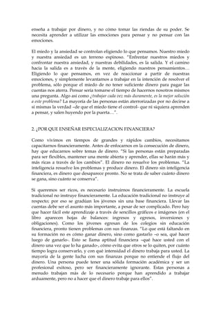 enseña a trabajar por dinero, y no cómo tomar las riendas de su poder. Se
necesita aprender a utilizar las emociones para pensar y no pensar con las
emociones.
El miedo y la ansiedad se controlan eligiendo lo que pensamos. Nuestro miedo
y nuestra ansiedad es un terreno espinoso. “Enfrentar nuestros miedos y
confrontar nuestra ansiedad, y nuestras debilidades, es la salida. Y el camino
hacia la salida es a través de la mente, eligiendo nuestros pensamientos…
Eligiendo lo que pensamos, en vez de reaccionar a partir de nuestras
emociones, y simplemente levantarnos a trabajar en la intención de resolver el
problema, sólo porque el miedo de no tener suficiente dinero para pagar las
cuentas nos aterra. Pensar sería tomarse el tiempo de hacernos nosotros mismos
una pregunta. Algo así como ¿trabajar cada vez más duramente, es la mejor solución
a este problema? La mayoría de las personas están aterrorizadas por no decirse a
sí mismas la verdad –de que el miedo tiene el control- que ni siquiera aprenden
a pensar, y salen huyendo por la puerta…”.
2. ¿POR QUE ENSEÑAR ESPECIALIZACION FINANCIERA?
Como vivimos en tiempos de grandes y rápidos cambios, necesitamos
capacitarnos financieramente. Antes de enfocarnos en la consecución de dinero,
hay que educarnos sobre temas de dinero. “Si las personas están preparadas
para ser flexibles, mantener una mente abierta y aprender, ellas se harán más y
más ricas a través de los cambios”. El dinero no resuelve los problemas. “La
inteligencia resuelve los problemas y produce dinero. El dinero sin inteligencia
financiera, es dinero que desaparece pronto. No se trata de saber cuánto dinero
se gana, sino cuánto se conserva”.
Si queremos ser ricos, es necesario instruirnos financieramente. La escuela
tradicional no instruye financieramente. La educación tradicional no instruye al
respecto; por eso se gradúan los jóvenes sin una base financiera. Llevar las
cuentas debe ser el asunto más importante, a pesar de ser complicado. Pero hay
que hacer fácil este aprendizaje a través de sencillos gráficos e imágenes (en el
libro aparecen hojas de balances: ingresos y egresos, inversiones y
obligaciones). Como los jóvenes egresan de los colegios sin educación
financiera, pronto tienen problemas con sus finanzas. “Lo que está faltando en
su formación no es cómo ganar dinero, sino como gastarlo –o sea, qué hacer
luego de ganarlo-. Esto se llama aptitud financiera –qué hace usted con el
dinero una vez que lo ha ganado-, cómo evita que otros se lo quiten, por cuánto
tiempo logra conservarlo, y con qué intensidad el dinero trabaja para usted. La
mayoría de la gente lucha con sus finanzas porque no entiende el flujo del
dinero. Una persona puede tener una sólida formación académica y ser un
profesional exitoso, pero ser financieramente ignorante. Estas personas a
menudo trabajan más de lo necesario porque han aprendido a trabajar
arduamente, pero no a hacer que el dinero trabaje para ellos”.
 