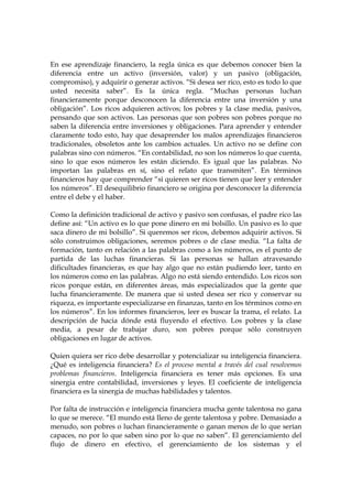 En ese aprendizaje financiero, la regla única es que debemos conocer bien la
diferencia entre un activo (inversión, valor) y un pasivo (obligación,
compromiso), y adquirir o generar activos. “Si desea ser rico, esto es todo lo que
usted necesita saber”. Es la única regla. “Muchas personas luchan
financieramente porque desconocen la diferencia entre una inversión y una
obligación”. Los ricos adquieren activos; los pobres y la clase media, pasivos,
pensando que son activos. Las personas que son pobres son pobres porque no
saben la diferencia entre inversiones y obligaciones. Para aprender y entender
claramente todo esto, hay que desaprender los malos aprendizajes financieros
tradicionales, obsoletos ante los cambios actuales. Un activo no se define con
palabras sino con números. “En contabilidad, no son los números lo que cuenta,
sino lo que esos números les están diciendo. Es igual que las palabras. No
importan las palabras en sí, sino el relato que transmiten”. En términos
financieros hay que comprender “si quieren ser ricos tienen que leer y entender
los números”. El desequilibrio financiero se origina por desconocer la diferencia
entre el debe y el haber.
Como la definición tradicional de activo y pasivo son confusas, el padre rico las
define así: “Un activo es lo que pone dinero en mi bolsillo. Un pasivo es lo que
saca dinero de mi bolsillo”. Si queremos ser ricos, debemos adquirir activos. Si
sólo construimos obligaciones, seremos pobres o de clase media. “La falta de
formación, tanto en relación a las palabras como a los números, es el punto de
partida de las luchas financieras. Si las personas se hallan atravesando
dificultades financieras, es que hay algo que no están pudiendo leer, tanto en
los números como en las palabras. Algo no está siendo entendido. Los ricos son
ricos porque están, en diferentes áreas, más especializados que la gente que
lucha financieramente. De manera que si usted desea ser rico y conservar su
riqueza, es importante especializarse en finanzas, tanto en los términos como en
los números”. En los informes financieros, leer es buscar la trama, el relato. La
descripción de hacia dónde está fluyendo el efectivo. Los pobres y la clase
media, a pesar de trabajar duro, son pobres porque sólo construyen
obligaciones en lugar de activos.
Quien quiera ser rico debe desarrollar y potencializar su inteligencia financiera.
¿Qué es inteligencia financiera? Es el proceso mental a través del cual resolvemos
problemas financieros. Inteligencia financiera es tener más opciones. Es una
sinergia entre contabilidad, inversiones y leyes. El coeficiente de inteligencia
financiera es la sinergia de muchas habilidades y talentos.
Por falta de instrucción e inteligencia financiera mucha gente talentosa no gana
lo que se merece. “El mundo está lleno de gente talentosa y pobre. Demasiado a
menudo, son pobres o luchan financieramente o ganan menos de lo que serían
capaces, no por lo que saben sino por lo que no saben”. El gerenciamiento del
flujo de dinero en efectivo, el gerenciamiento de los sistemas y el
 