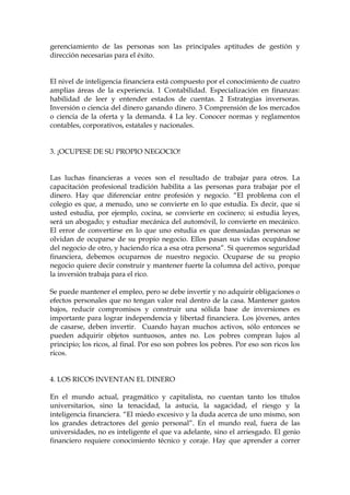 gerenciamiento de las personas son las principales aptitudes de gestión y
dirección necesarias para el éxito.
El nivel de inteligencia financiera está compuesto por el conocimiento de cuatro
amplias áreas de la experiencia. 1 Contabilidad. Especialización en finanzas:
habilidad de leer y entender estados de cuentas. 2 Estrategias inversoras.
Inversión o ciencia del dinero ganando dinero. 3 Comprensión de los mercados
o ciencia de la oferta y la demanda. 4 La ley. Conocer normas y reglamentos
contables, corporativos, estatales y nacionales.
3. ¡OCUPESE DE SU PROPIO NEGOCIO!
Las luchas financieras a veces son el resultado de trabajar para otros. La
capacitación profesional tradición habilita a las personas para trabajar por el
dinero. Hay que diferenciar entre profesión y negocio. “El problema con el
colegio es que, a menudo, uno se convierte en lo que estudia. Es decir, que si
usted estudia, por ejemplo, cocina, se convierte en cocinero; si estudia leyes,
será un abogado; y estudiar mecánica del automóvil, lo convierte en mecánico.
El error de convertirse en lo que uno estudia es que demasiadas personas se
olvidan de ocuparse de su propio negocio. Ellos pasan sus vidas ocupándose
del negocio de otro, y haciendo rica a esa otra persona”. Si queremos seguridad
financiera, debemos ocuparnos de nuestro negocio. Ocuparse de su propio
negocio quiere decir construir y mantener fuerte la columna del activo, porque
la inversión trabaja para el rico.
Se puede mantener el empleo, pero se debe invertir y no adquirir obligaciones o
efectos personales que no tengan valor real dentro de la casa. Mantener gastos
bajos, reducir compromisos y construir una sólida base de inversiones es
importante para lograr independencia y libertad financiera. Los jóvenes, antes
de casarse, deben invertir. Cuando hayan muchos activos, sólo entonces se
pueden adquirir objetos suntuosos, antes no. Los pobres compran lujos al
principio; los ricos, al final. Por eso son pobres los pobres. Por eso son ricos los
ricos.
4. LOS RICOS INVENTAN EL DINERO
En el mundo actual, pragmático y capitalista, no cuentan tanto los títulos
universitarios, sino la tenacidad, la astucia, la sagacidad, el riesgo y la
inteligencia financiera. “El miedo excesivo y la duda acerca de uno mismo, son
los grandes detractores del genio personal”. En el mundo real, fuera de las
universidades, no es inteligente el que va adelante, sino el arriesgado. El genio
financiero requiere conocimiento técnico y coraje. Hay que aprender a correr
 