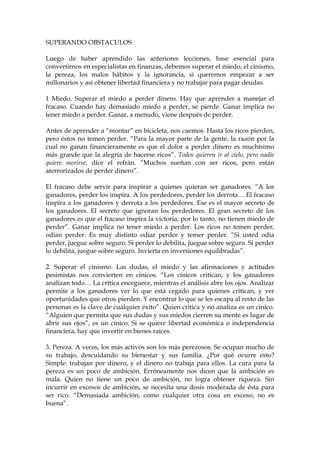 SUPERANDO OBSTACULOS
Luego de haber aprendido las anteriores lecciones, base esencial para
convertirnos en especialistas en finanzas, debemos superar el miedo, el cinismo,
la pereza, los malos hábitos y la ignorancia, si queremos empezar a ser
millonarios y así obtener libertad financiera y no trabajar para pagar deudas.
1 Miedo. Superar el miedo a perder dinero. Hay que aprender a manejar el
fracaso. Cuando hay demasiado miedo a perder, se pierde. Ganar implica no
tener miedo a perder. Ganar, a menudo, viene después de perder.
Antes de aprender a “montar” en bicicleta, nos caemos. Hasta los ricos pierden,
pero éstos no temen perder. “Para la mayor parte de la gente, la razón por la
cual no ganan financieramente es que el dolor a perder dinero es muchísimo
más grande que la alegría de hacerse ricos”. Todos quieren ir al cielo, pero nadie
quiere morirse, dice el refrán. “Muchos sueñan con ser ricos, pero están
aterrorizados de perder dinero”.
El fracaso debe servir para inspirar a quienes quieran ser ganadores. “A los
ganadores, perder los inspira. A los perdedores, perder los derrota… El fracaso
inspira a los ganadores y derrota a los perdedores. Ese es el mayor secreto de
los ganadores. El secreto que ignoran los perdedores. El gran secreto de los
ganadores es que el fracaso inspira la victoria; por lo tanto, no tienen miedo de
perder”. Ganar implica no tener miedo a perder. Los ricos no temen perder,
odian perder. Es muy distinto odiar perder y temer perder. “Si usted odia
perder, juegue sobre seguro. Si perder lo debilita, juegue sobre seguro. Si perder
lo debilita, juegue sobre seguro. Invierta en inversiones equilibradas”.
2. Superar el cinismo. Las dudas, el miedo y las afirmaciones y actitudes
pesimistas nos convierten en cínicos. “Los cínicos critican, y los ganadores
analizan todo… La crítica enceguece, mientras el análisis abre los ojos. Analizar
permite a los ganadores ver lo que está cegado para quienes critican, y ver
oportunidades que otros pierden. Y encontrar lo que se les escapa al resto de las
personas es la clave de cualquier éxito”. Quien critica y no analiza es un cínico.
“Alguien que permita que sus dudas y sus miedos cierren su mente es lugar de
abrir sus ojos”, es un cínico. Si se quiere libertad económica o independencia
financiera, hay que invertir en bienes raíces.
3. Pereza. A veces, los más activos son los más perezosos. Se ocupan mucho de
su trabajo, descuidando su bienestar y sus familia. ¿Por qué ocurre esto?
Simple: trabajan por dinero, y el dinero no trabaja para ellos. La cura para la
pereza es un poco de ambición. Erróneamente nos dicen que la ambición es
mala. Quien no tiene un poco de ambición, no logra obtener riqueza. Sin
incurrir en excesos de ambición, se necesita una dosis moderada de ésta para
ser rico. “Demasiada ambición, como cualquier otra cosa en exceso, no es
buena”.
 