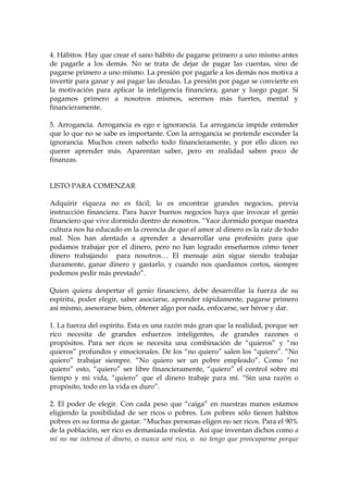 4. Hábitos. Hay que crear el sano hábito de pagarse primero a uno mismo antes
de pagarle a los demás. No se trata de dejar de pagar las cuentas, sino de
pagarse primero a uno mismo. La presión por pagarle a los demás nos motiva a
invertir para ganar y así pagar las deudas. La presión por pagar se convierte en
la motivación para aplicar la inteligencia financiera, ganar y luego pagar. Si
pagamos primero a nosotros mismos, seremos más fuertes, mental y
financieramente.
5. Arrogancia. Arrogancia es ego e ignorancia. La arrogancia impide entender
que lo que no se sabe es importante. Con la arrogancia se pretende esconder la
ignorancia. Muchos creen saberlo todo financieramente, y por ello dicen no
querer aprender más. Aparentan saber, pero en realidad saben poco de
finanzas.
LISTO PARA COMENZAR
Adquirir riqueza no es fácil; lo es encontrar grandes negocios, previa
instrucción financiera. Para hacer buenos negocios haya que invocar el genio
financiero que vive dormido dentro de nosotros. “Yace dormido porque nuestra
cultura nos ha educado en la creencia de que el amor al dinero es la raíz de todo
mal. Nos han alentado a aprender a desarrollar una profesión para que
podamos trabajar por el dinero, pero no han logrado enseñarnos cómo tener
dinero trabajando para nosotros… El mensaje aún sigue siendo trabajar
duramente, ganar dinero y gastarlo, y cuando nos quedamos cortos, siempre
podemos pedir más prestado”.
Quien quiera despertar el genio financiero, debe desarrollar la fuerza de su
espíritu, poder elegir, saber asociarse, aprender rápidamente, pagarse primero
así mismo, asesorarse bien, obtener algo por nada, enfocarse, ser héroe y dar.
1. La fuerza del espíritu. Esta es una razón más gran que la realidad, porque ser
rico necesita de grandes esfuerzos inteligentes, de grandes razones o
propósitos. Para ser ricos se necesita una combinación de “quieros” y “no
quieros” profundos y emocionales. De los “no quiero” salen los “quiero”. “No
quiero” trabajar siempre. “No quiero ser un pobre empleado”. Como “no
quiero” esto, “quiero” ser libre financieramente, “quiero” el control sobre mi
tiempo y mi vida, “quiero” que el dinero trabaje para mí. “Sin una razón o
propósito, todo en la vida es duro”.
2. El poder de elegir. Con cada peso que “caiga” en nuestras manos estamos
eligiendo la posibilidad de ser ricos o pobres. Los pobres sólo tienen hábitos
pobres en su forma de gastar. “Muchas personas eligen no ser ricos. Para el 90%
de la población, ser rico es demasiada molestia. Así que inventan dichos como a
mí no me interesa el dinero, o nunca seré rico, o no tengo que preocuparme porque
 