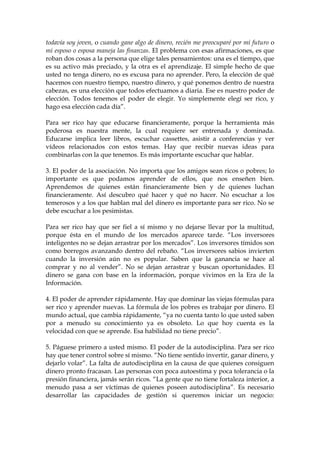 todavía soy joven, o cuando gane algo de dinero, recién me preocuparé por mi futuro o
mi esposo o esposa maneja las finanzas. El problema con esas afirmaciones, es que
roban dos cosas a la persona que elige tales pensamientos: una es el tiempo, que
es su activo más preciado, y la otra es el aprendizaje. El simple hecho de que
usted no tenga dinero, no es excusa para no aprender. Pero, la elección de qué
hacemos con nuestro tiempo, nuestro dinero, y qué ponemos dentro de nuestra
cabezas, es una elección que todos efectuamos a diaria. Ese es nuestro poder de
elección. Todos tenemos el poder de elegir. Yo simplemente elegí ser rico, y
hago esa elección cada día”.
Para ser rico hay que educarse financieramente, porque la herramienta más
poderosa es nuestra mente, la cual requiere ser entrenada y dominada.
Educarse implica leer libros, escuchar cassettes, asistir a conferencias y ver
vídeos relacionados con estos temas. Hay que recibir nuevas ideas para
combinarlas con la que tenemos. Es más importante escuchar que hablar.
3. El poder de la asociación. No importa que los amigos sean ricos o pobres; lo
importante es que podamos aprender de ellos, que nos enseñen bien.
Aprendemos de quienes están financieramente bien y de quienes luchan
financieramente. Así descubro qué hacer y qué no hacer. No escuchar a los
temerosos y a los que hablan mal del dinero es importante para ser rico. No se
debe escuchar a los pesimistas.
Para ser rico hay que ser fiel a sí mismo y no dejarse llevar por la multitud,
porque ésta en el mundo de los mercados aparece tarde. “Los inversores
inteligentes no se dejan arrastrar por los mercados”. Los inversores tímidos son
como borregos avanzando dentro del rebaño. “Los inversores sabios invierten
cuando la inversión aún no es popular. Saben que la ganancia se hace al
comprar y no al vender”. No se dejan arrastrar y buscan oportunidades. El
dinero se gana con base en la información, porque vivimos en la Era de la
Información.
4. El poder de aprender rápidamente. Hay que dominar las viejas fórmulas para
ser rico y aprender nuevas. La fórmula de los pobres es trabajar por dinero. El
mundo actual, que cambia rápidamente, “ya no cuenta tanto lo que usted saben
por a menudo su conocimiento ya es obsoleto. Lo que hoy cuenta es la
velocidad con que se aprende. Esa habilidad no tiene precio”.
5. Páguese primero a usted mismo. El poder de la autodisciplina. Para ser rico
hay que tener control sobre sí mismo. “No tiene sentido invertir, ganar dinero, y
dejarlo volar”. La falta de autodisciplina en la causa de que quienes consiguen
dinero pronto fracasan. Las personas con poca autoestima y poca tolerancia o la
presión financiera, jamás serán ricos. “La gente que no tiene fortaleza interior, a
menudo pasa a ser víctimas de quienes poseen autodisciplina”. Es necesario
desarrollar las capacidades de gestión si queremos iniciar un negocio:
 