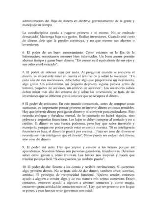 administración del flujo de dinero en efectivo, gerenciamiento de la gente y
manejo de su tiempo.
La autodisciplina ayuda a pagarse primero a sí mismo. No se endeude
demasiado. Mantenga bajo sus gastos. Realice inversiones. Cuando esté corto
de dinero, deje que la presión construya, y no que merme sus ahorros o
inversiones.
6. El poder de un buen asesoramiento. Como estamos en la Era de la
Información, necesitamos asesores bien informados. Un buen asesor permite
ahorrar tiempo y ganar buen dinero. “Un asesor es el equivalente de sus ojos y
sus oídos en el mercado”.
7. El poder de obtener algo por nada. Al preguntar cuando se recupera el
dinero, es importante tener en cuenta el retorno de y sobre la inversión. “En
cada una de mis inversiones, debe haber algo que proporcione un incremento,
algo gratis. Un condominio, un pequeño depósito, alguna parcela gratis de
terreno, paquetes de acciones, un edificio de acciones”. Los inversores sabios
deben mirar más allá del entorno de y sobre las inversiones; se trata de las
inversiones que se obtienen gratis, una vez que se recupera el dinero.
8 El poder de enfocarse. En este mundo consumista, antes de comprar cosas
suntuosas, es importante pensar primero en invertir dinero en cosas rentables.
Hay que invertir dinero para ganar dinero y no comprar para endeudarse. Esto
necesita enfoque y fortaleza mental, de lo contrario no habrá riqueza, sino
pobreza y angustias financieras. Los lujos se deben comprar al contado y no a
crédito. El dinero es una fuerza poderosa, pero hay que saber invertirlo y
manejarlo, porque ese poder puede estar en contra nuestra. “Si su inteligencia
financiera es baja, el dinero le pasará por encima… Para ser amo del dinero se
necesita ser más inteligente que el dinero”. No se puede ser esclavo del dinero,
sino amo del dinero.
9. El poder del mito. Hay que copiar y emular a los héroes porque así
aprendemos. Nuestros héroes son personas ganadoras, triunfadoras. Debemos
saber cómo ganan y cómo triunfan. Los héroes nos inspiran y hacen que
triunfar parezca fácil. “Si ellos pueden, yo también puedo”.
10. El poder de dar. Enseñe a los demás y recibirá retribuciones. Si queremos
algo, primero demos. No se trata sólo de dar dinero; también amor, sonrisas,
amistad. El principio de reciprocidad funciona. “Quiero vender, entonces
ayudo a alguien a vender algo, y de esa manera mis ventas aumentan. Deseo
contactos, entonces ayudo a alguien a obtener contactos y. como magia,
encuentro gran cantidad de contactos nuevos”. Hay que ser generoso con lo que
se posee, y esas fuerzas serán generosas con usted.
 