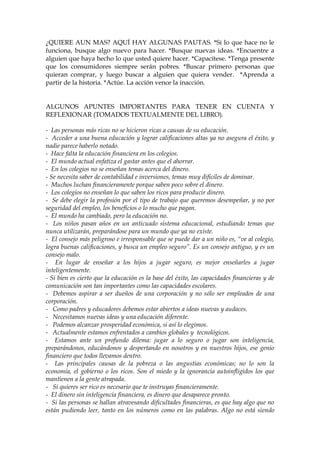 ¿QUIERE AUN MAS? AQUÍ HAY ALGUNAS PAUTAS. *Si lo que hace no le
funciona, busque algo nuevo para hacer. *Busque nuevas ideas. *Encuentre a
alguien que haya hecho lo que usted quiere hacer. *Capacítese. *Tenga presente
que los consumidores siempre serán pobres. *Buscar primero personas que
quieran comprar, y luego buscar a alguien que quiera vender. *Aprenda a
partir de la historia. *Actúe. La acción vence la inacción.
ALGUNOS APUNTES IMPORTANTES PARA TENER EN CUENTA Y
REFLEXIONAR (TOMADOS TEXTUALMENTE DEL LIBRO).
- Las personas más ricas no se hicieron ricas a causas de su educación.
- Acceder a una buena educación y lograr calificaciones altas ya no asegura el éxito, y
nadie parece haberlo notado.
- Hace falta la educación financiera en los colegios.
- El mundo actual enfatiza el gastar antes que el ahorrar.
- En los colegios no se enseñan temas acerca del dinero.
- Se necesita saber de contabilidad e inversiones, temas muy difíciles de dominar.
- Muchos luchan financieramente porque saben poco sobre el dinero.
- Los colegios no enseñan lo que saben los ricos para producir dinero.
- Se debe elegir la profesión por el tipo de trabajo que queremos desempeñar, y no por
seguridad del empleo, los beneficios o lo mucho que pagan.
- El mundo ha cambiado, pero la educación no.
- Los niños pasan años en un anticuado sistema educacional, estudiando temas que
nunca utilizarán, preparándose para un mundo que ya no existe.
- El consejo más peligroso e irresponsable que se puede dar a un niño es, “ve al colegio,
logra buenas calificaciones, y busca un empleo seguro”. Es un consejo antiguo, y es un
consejo malo.
- En lugar de enseñar a los hijos a jugar seguro, es mejor enseñarles a jugar
inteligentemente.
- Si bien es cierto que la educación es la base del éxito, las capacidades financieras y de
comunicación son tan importantes como las capacidades escolares.
- Debemos aspirar a ser dueños de una corporación y no sólo ser empleados de una
corporación.
- Como padres y educadores debemos estar abiertos a ideas nuevas y audaces.
- Necesitamos nuevas ideas y una educación diferente.
- Podemos alcanzar prosperidad económica, si así lo elegimos.
- Actualmente estamos enfrentados a cambios globales y tecnológicos.
- Estamos ante un profundo dilema: jugar a lo seguro o jugar son inteligencia,
preparándonos, educándonos y despertando en nosotros y en nuestros hijos, ese genio
financiero que todos llevamos dentro.
- Las principales causas de la pobreza o las angustias económicas; no lo son la
economía, el gobierno o los ricos. Son el miedo y la ignorancia autoinfligidos los que
mantienen a la gente atrapada.
- Si quieres ser rico es necesario que te instruyas financieramente.
- El dinero sin inteligencia financiera, es dinero que desaparece pronto.
- Si las personas se hallan atravesando dificultades financieras, es que hay algo que no
están pudiendo leer, tanto en los números como en las palabras. Algo no está siendo
 