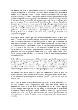 La persona que tiene la necesidad de teatralizar, el apego le permite manejar
con mayor facilidad su intensidad emocional porque siempre tiene a su lado a
alguien que le ayuda a poner en orden en sus sentimientos. Sólo tiene que
establecer una conexión para expresar sus sentimientos sobre cualquier cosa. La
otra persona puede entonces ayudarle a analizar esos sentimientos, a considerar
lo que debe hacer, sugerir alternativas que usted pudo haber pesado por alto
porque la fuerza de sus sentimientos le impidió ver las opciones. Además, la
atención que le presta la puede hace sentir mejor. Esa persona atenta puede
escuchar y comprender como se siente usted. El apego es un bálsamo para su
tormentoso estado interior porque la hace sentir amada o importante, o
poderosa, o mejor aún, las tres cosas. La pasión por el apego es la fuente de su
fuerza y de lo que les aporta a los demás. Pero, desde luego, también es el
origen de su equipaje.
El equipaje teatral implica que crea inconscientemente conflicto y crisis o se
hace la víctima para atraer la atención y establecer una conexión emocional.
Crea situaciones peligrosas o dramáticas porque: a). Desea que la marea de sus
emociones permanezca siempre alta. Es el estado interior que más conoce y con
el cual se siente mejor, de manera que trata de restablecerlo automáticamente; o
b). El torrente de sus emociones es tan automático y poderoso que lo empuja
hacia situaciones intensas en las cuales puede descargar parte de la energía
emocional que tiene acumulada. Busca situaciones en las cuales pueda gritar,
llorar, caminar de un lado para el otro, reír o aliviar de alguna otra manera su
tormenta interior.
Si la vida se torna demasiado estable, prosaica o predecible para generar
emociones, usted entonces se encarga de crear estímulos iniciando batallas
familiares, escogiendo un cónyuge imposible, arriesgando su empleo,
infringiendo las normas sociales, sólo para lograr un sentimiento intenso fuera
de usted. Usted puede convertir la vida cotidiana en toda una experiencia
impenitente, pero muchas veces es usted quien paga el costo de esa chispa.
La persona que actúa impulsada por sus sentimientos omite el paso de
especular acerca de las consecuencias y asumir la responsabilidad de sus actos.
Si las consecuencias son negativas, se siente víctima. “¿Por qué todo tiene que
pasarme a mí?”
Otro riesgo de actuar sin reflexionar se ve muy a las claras en nuestra cultura.
Lo que produce placer momentáneo suele dejar una larga cadena de
sufrimientos: comer o beber desenfrenadamente de vez en cuando. Gastar
impulsivamente para disfrutar de ese placer a expensas de la estabilidad
económica. Ceder a un impulso sexual para luego sentir sólo remordimiento,
vergüenza, o en el peor de los casos, contraer una enfermedad. Descargar los
sentimientos en un acceso de ira sin pensar en las consecuencias futuras para la
relación.
 