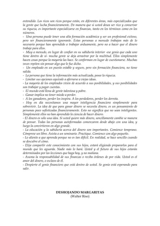 entendido. Los ricos son ricos porque están, en diferentes áreas, más especializados que
la gente que lucha financieramente. De manera que si usted desea ser rico y conservar
su riqueza, es importante especializarse en finanzas, tanto en los términos como en los
números.
- Una persona puede tener una alta formación académica y ser un profesional exitoso,
pero ser financieramente ignorante. Estas personas a menudo trabajan más de lo
necesario porque han aprendido a trabajar arduamente, pero no a hacer que el dinero
trabaje para ellos.
- Muy a menudo, en lugar de confiar en su sabiduría interior -ese genio que cada uno
tiene dentro de sí- mucha gente se deja arrastrar por la multitud. Ellos simplemente
hacen cosas porque la mayoría las hace. Se conforman en lugar de cuestionarse. Muchas
veces repiten sin pensar algo que le fue dicho.
- Un empleado en un puesto estable y seguro, pero sin formación financiera, no tiene
salida.
- La persona que tiene la información más actualizada, posee la riqueza.
- Limitar sus opciones equivale a aferrarse a viejas ideas.
- La mayoría de los empleados viven de acuerdo a sus posibilidades, y sus posibilidades
son trabajar y pagar cuentas.
- El mundo está llena de gente talentosa y pobre.
- Ganar implica no tener miedo a perder.
- A los ganadores, perder los inspira. A los perdedores, perder los derrota.
- Hoy en día necesitamos una mayor inteligencia financiera simplemente para
sobrevivir. La idea de que para ganar dinero se necesita dinero, es un pensamiento de
personas poco sofisticadas financieramente. Esto no significa que no sean inteligentes.
Simplemente ellos no han aprendido la ciencia de hacer dinero.
- El dinero es sólo una idea. Si usted quiere más dinero, sencillamente cambie se manera
de pensar. Todas las personas autoformadas comenzaron desde abajo con una idea, y
luego la convirtieron en algo grande.
- La educación y la sabiduría acerca del dinero son importantes. Comience temprano.
Cómprese un libro. Asista a un seminario. Practique. Comience con algo pequeño.
- Lo aliento a que aprenda porque no es tan difícil. En realidad, se hace sencillo cuando
se descubre el cómo.
- Elija compartir este conocimiento con sus hijos, estará eligiendo prepararlos para el
mundo que les aguarda. Nadie más lo hará. Usted y el futuro de sus hijos estarán
determinados por las lecciones que haga hoy, y no mañana.
- Asuma la responsabilidad de sus finanzas o reciba órdenes de por vida. Usted es el
amor del dinero, o esclavo de él.
- Despierte el genio financiero que está dentro de usted. Se genio está esperando para
salir.
DESHOJANDO MARGARITAS
(Walter Riso)
 