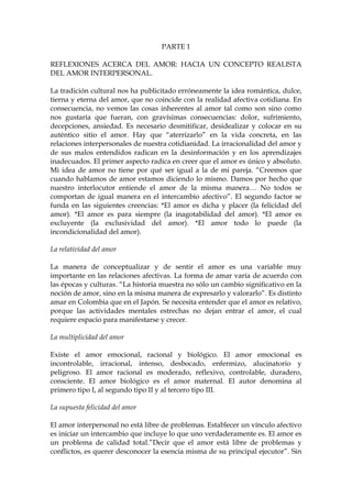 PARTE 1
REFLEXIONES ACERCA DEL AMOR: HACIA UN CONCEPTO REALISTA
DEL AMOR INTERPERSONAL.
La tradición cultural nos ha publicitado erróneamente la idea romántica, dulce,
tierna y eterna del amor, que no coincide con la realidad afectiva cotidiana. En
consecuencia, no vemos las cosas inherentes al amor tal como son sino como
nos gustaría que fueran, con gravísimas consecuencias: dolor, sufrimiento,
decepciones, ansiedad. Es necesario desmitificar, desidealizar y colocar en su
auténtico sitio el amor. Hay que “aterrizarlo” en la vida concreta, en las
relaciones interpersonales de nuestra cotidianidad. La irracionalidad del amor y
de sus malos entendidos radican en la desinformación y en los aprendizajes
inadecuados. El primer aspecto radica en creer que el amor es único y absoluto.
Mi idea de amor no tiene por qué ser igual a la de mi pareja. “Creemos que
cuando hablamos de amor estamos diciendo lo mismo. Damos por hecho que
nuestro interlocutor entiende el amor de la misma manera… No todos se
comportan de igual manera en el intercambio afectivo”. El segundo factor se
funda en las siguientes creencias: *El amor es dicha y placer (la felicidad del
amor). *El amor es para siempre (la inagotabilidad del amor). *El amor es
excluyente (la exclusividad del amor). *El amor todo lo puede (la
incondicionalidad del amor).
La relatividad del amor
La manera de conceptualizar y de sentir el amor es una variable muy
importante en las relaciones afectivas. La forma de amar varía de acuerdo con
las épocas y culturas. “La historia muestra no sólo un cambio significativo en la
noción de amor, sino en la misma manera de expresarlo y valorarlo”. Es distinto
amar en Colombia que en el Japón. Se necesita entender que el amor es relativo,
porque las actividades mentales estrechas no dejan entrar el amor, el cual
requiere espacio para manifestarse y crecer.
La multiplicidad del amor
Existe el amor emocional, racional y biológico. El amor emocional es
incontrolable, irracional, intenso, desbocado, enfermizo, alucinatorio y
peligroso. El amor racional es moderado, reflexivo, controlable, duradero,
consciente. El amor biológico es el amor maternal. El autor denomina al
primero tipo I, al segundo tipo II y al tercero tipo III.
La supuesta felicidad del amor
El amor interpersonal no está libre de problemas. Establecer un vínculo afectivo
es iniciar un intercambio que incluye lo que uno verdaderamente es. El amor es
un problema de calidad total.”Decir que el amor está libre de problemas y
conflictos, es querer desconocer la esencia misma de su principal ejecutor”. Sin
 