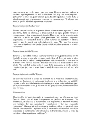 exagerar, amar es perder unas cosas por otras. El amor arrebata, reclama y
expropia algo importante de uno. Amar no es fácil, hay que estar preparado
para amar. El amor da, pero también quita. Si sólo esperamos recibir dicha y
alegría cuando nos enamoramos, es mejor no enamorarnos. “Si piensas que
amar es igual a felicidad, equivocaste el camino”.
La supuesta inagotabilidad del amor
El amor convencional no es inagotable, tiende a desaparecer o agotarse. El amor
emocional, dada su intensidad e irracionalidad, se agota pronto porque el
organismo no resiste su desgastante ímpetu. El amor de pareja, aparentemente
duradero, a veces se agota, pero permanece por temores, prejuicios,
dependencia o comodidad. Sólo el amor maternal es duradero e intenso,
siempre que la mamá esté psicológicamente sana. “De todo los amores
conocidos, sólo el amor de madre parece resistir significativamente la erosión
del tiempo”.
La supuesta exclusividad del amor
Tenemos la capacidad de amar a varias personas a la vez, pero la cultura nos ha
limitado a amar a una sola persona. Nadie tiene el deber de amar a otro.
“Ofenderse ante el rechazo, es negare el derecho fundamental a la otra persona
a decidir sobre su vida afectiva”. Estamos condicionados a ser selectivos en el
afecto. “La sociedad ha impuesto el valor de la monogamia y por lo tanto la
costumbre de procesar el amor interpersonal de manera secuencial: uno a la
vez”.
La supuesta incondicionalidad del amor
La incondicionalidad es difícil de alcanzar en la relaciones interpersonales,
porque los humanos por naturaleza tendemos a la seducción. La tradición
cultural nos ha vendido la errónea creencia que el amor es incondicional, pero
en la práctica esto no es así, y no debe ser así, porque nadie puede enterrarse en
vida por otro.
El amor realista
El amor debe ser emoción, razón y comportamiento, y no sólo uno de estos
factores. Creer que el amor interpersonal es perfecto es frustrante. “La
solidaridad, la felicidad, la exclusividad y la inagotabilidad absoluta de amor,
son vestigios del más recalcitrante romanticismo y del más exagerado
optimismo”. Hay que vivir el amor real y no el amor ideal porque tendremos
muchos contratiempos. “Aprender a ver el amor como realmente es, desarrolla
inmunidad al sufrimiento, alta tolerancia a la frustración, mejora la toma de
decisiones y la resolución de problemas”.
 