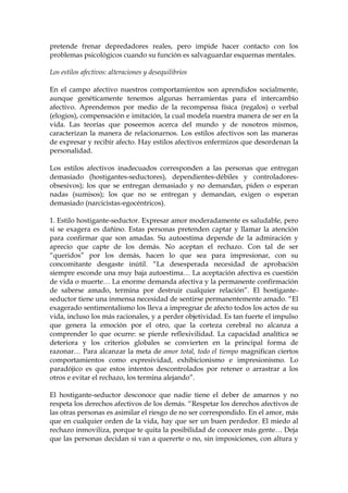 pretende frenar depredadores reales, pero impide hacer contacto con los
problemas psicológicos cuando su función es salvaguardar esquemas mentales.
Los estilos afectivos: alteraciones y desequilibrios
En el campo afectivo nuestros comportamientos son aprendidos socialmente,
aunque genéticamente tenemos algunas herramientas para el intercambio
afectivo. Aprendemos por medio de la recompensa física (regalos) o verbal
(elogios), compensación e imitación, la cual modela nuestra manera de ser en la
vida. Las teorías que poseemos acerca del mundo y de nosotros mismos,
caracterizan la manera de relacionarnos. Los estilos afectivos son las maneras
de expresar y recibir afecto. Hay estilos afectivos enfermizos que desordenan la
personalidad.
Los estilos afectivos inadecuados corresponden a las personas que entregan
demasiado (hostigantes-seductores), dependientes-débiles y controladores-
obsesivos); los que se entregan demasiado y no demandan, piden o esperan
nadas (sumisos); los que no se entregan y demandan, exigen o esperan
demasiado (narcicistas-egocéntricos).
1. Estilo hostigante-seductor. Expresar amor moderadamente es saludable, pero
si se exagera es dañino. Estas personas pretenden captar y llamar la atención
para confirmar que son amadas. Su autoestima depende de la admiración y
aprecio que capte de los demás. No aceptan el rechazo. Con tal de ser
“queridos” por los demás, hacen lo que sea para impresionar, con su
concomitante desgaste inútil. “La desesperada necesidad de aprobación
siempre esconde una muy baja autoestima… La aceptación afectiva es cuestión
de vida o muerte… La enorme demanda afectiva y la permanente confirmación
de saberse amado, termina por destruir cualquier relación”. El hostigante-
seductor tiene una inmensa necesidad de sentirse permanentemente amado. “El
exagerado sentimentalismo los lleva a impregnar de afecto todos los actos de su
vida, incluso los más racionales, y a perder objetividad. Es tan fuerte el impulso
que genera la emoción por el otro, que la corteza cerebral no alcanza a
comprender lo que ocurre: se pierde reflexivilidad. La capacidad analítica se
deteriora y los criterios globales se convierten en la principal forma de
razonar… Para alcanzar la meta de amor total, todo el tiempo magnifican ciertos
comportamientos como expresividad, exhibicionismo e impresionismo. Lo
paradójico es que estos intentos descontrolados por retener o arrastrar a los
otros e evitar el rechazo, los termina alejando”.
El hostigante-seductor desconoce que nadie tiene el deber de amarnos y no
respeta los derechos afectivos de los demás. “Respetar los derechos afectivos de
las otras personas es asimilar el riesgo de no ser correspondido. En el amor, más
que en cualquier orden de la vida, hay que ser un buen perdedor. El miedo al
rechazo inmoviliza, porque te quita la posibilidad de conocer más gente… Deja
que las personas decidan si van a quererte o no, sin imposiciones, con altura y
 