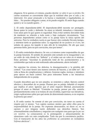 elegancia. Si te quieres a ti mismo, puedes decirte: no saben lo que se pierden. En
ciertas ocasiones es conveniente dejar que la realidad obre por sí sola y no
intervenir. Un amor arrancado a la fuerza o mantenido a regañadientes, es
falso… No pueden obligarte a amar, ni tú puede exigirlo. El amor llega cuando
quiere y se va cuando quiere…”
2. El estilo dependiente-débil. El dependiente-débil necesita ser protegido.
Busca quien lo cuide y defienda. Su amor es infantil, inmaduro e interesado.
Cree amar pero lo que quiere es seguridad. Para evitar sentirse desvalido trata
de mantener su relación a toda costa y bajo cualquier circunstancia. “Las
personas dependientes actúan como si su pareja fuera la única opción del
universo. Pero la verdadera razón es que buscar otro cuidador llevaría tiempo,
y mientras tanto se quedarían solos. La seguridad de no quedarse en el aire, sin
señales de apoyo, les impide ir más allá de lo inmediato. De ahí que sean
personas fieles, pero no por convicción, sino por temor”.
3. El estilo controlador-obsesivo. Se ven a sí mismos como responsables de que
la pareja funcione. El sentido de posesión está sentado en la inseguridad y en
un estilo de vida donde los “debería” y el orden son un valor en sí mismos.
Estas personas “necesitan la predicción total de los acontecimientos y la
certidumbre que todo se está realizando adecuadamente, afecto incluido”.
No soportan los errores, los defectos, la desorganización y la pérdida del
control. “Las cosas tienen una manera correcta de hacerse, y así debe ser”. Su
vida se llena de complicaciones y deberes. Generan reglas, normas y stándares
para ejercer un buen control. Son poco tolerantes frente a las iniciativas
independientes de su pareja.
Cuando descubren que no son amados, se resienten y odian. Ejercen control
afectivo y desconfían de su pareja. Piensan por su pareja, faltando al respeto
que implica el amor. Ignoran que el amor requiere libertad, precisamente
porque el amor es libertad. “Controlar tu pareja, pensar por ella, asistirla
permanentemente como si se tratara de una inválida, supervisar sus iniciativas,
exigir explicaciones sobre por qué siente de determinada manera, es no respetar
la persona que amas”.
4. El estilo sumiso. Se somete al otro por convicción, sin tener en cuenta el
respeto por sí mismo. “Los sujetos sumisos sienten que sobre ellos pesa la
responsabilidad de la pareja. No expresan desacuerdos, no dicen no, no se
oponen y por ninguna razón defienden sus derechos básicos. Son
extremadamente conciliadores y negocian con cualquier cosa para que la paz sea
con nosotros. La consecuencia es la postergación y almacenamiento de
situaciones cada vez más complicadas. Todo sea por la coexistencia pacífica.
Con el transcurrir de los años los problemitas se convierten en verdaderos
linfomas afectivos”.
 