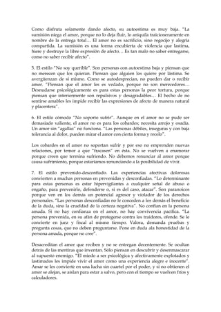 Como disfruta solamente dando afecto, su autoestima es muy baja. “La
sumisión niega el amor, porque no lo deja fluir, lo aniquila traicioneramente en
nombre de la entrega total… El amor no es sacrificio, sino regocijo y alegría
compartida. La sumisión es una forma encubierta de violencia que lastima,
hiere y destruye la libre expresión de afecto… Es tan malo no saber entregarse,
como no saber recibir afecto”.
5. El estilo “No soy querible”. Son personas con autoestima baja y piensan que
no merecen que los quieran. Piensan que alguien los quiere por lástima. Se
avergüenzan de sí mismo. Como se autodesprecian, no pueden dar o recibir
amor. “Piensan que el amor les es vedado, porque no son merecedores…
Desnudarse psicológicamente es para estas personas la peor tortura, porque
piensan que interiormente son repulsivos y desagradables… El hecho de no
sentirse amables les impide recibir las expresiones de afecto de manera natural
y placentera”.
6. El estilo cómodo “No soporto sufrir”. Aunque en el amor no se pude ser
demasiado valiente, el amor no es para los cobardes; necesita arrojo y osadía.
Un amor sin “agallas” no funciona. “Las personas débiles, inseguras y con baja
tolerancia al dolor, pueden mirar el amor con cierta forma y recelo”.
Los cobardes en el amor no soportan sufrir y por eso no emprenden nuevas
relaciones, por temor a que “fracasen” en ésta. No se vuelven a enamorar
porque creen que termina sufriendo. No debemos renunciar al amor porque
causa sufrimiento, porque estaríamos renunciando a la posibilidad de vivir.
7. El estilo prevenido-desconfiado. Las experiencias afectivas dolorosas
convierten a muchas personas en prevenidas y desconfiadas. “Lo determinante
para estas personas es estar hipervigilantes a cualquier señal de abuso o
engaño, para prevenirlo, defenderse o, si es del caso, atacar”. Son paranoicos
porque ven en los demás un potencial agresor y violador de los derechos
personales. “Las personas desconfiadas no le conceden a los demás el beneficio
de la duda, sino la crueldad de la certeza negativa”. No confían en la persona
amada. Si no hay confianza en el amor, no hay convivencia pacífica. “La
persona prevenida, en su afán de protegerse contra los traidores, ofende. Se le
convierte en juez y fiscal al mismo tiempo. Valora, demanda pruebas y
pregunta cosas, que no deben preguntarse. Pone en duda ala honestidad de la
persona amada, porque no cree”.
Desacreditan el amor que reciben y no se entregan decentemente. Se ocultan
detrás de las mentiras que inventan. Sólo piensan en descubrir y desenmascarar
al supuesto enemigo. “El miedo a ser psicológica y afectivamente explotados y
lastimados les impide vivir el amor como una experiencia alegre e inocente”.
Amar se les convierte en una lucha sin cuartel por el poder, y si no obtienen el
amor se alejan, se aíslan para estar a salvo, pero con el tiempo se vuelven fríos y
calculadores.
 