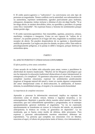 8. El estilo pasivo-agresivo o “subversivo”. La convivencia con este tipo de
personas en angustiante. Tienen conflicto con la autoridad, son reformadores de
su autoestima, reprimen sentimientos, agreden pasivamente para molestar,
enloquecer, desajustar, imitar, torturar y eliminar el otro sin dejar huella. “Si se
les niega afecto, se sienten desvalidos, solos, no queribles y perciben a la pareja
como fría e insensible”. No expresan franca y honesta los sentimientos porque
tienen perder algo.
9. El estilo narcicista-egocéntrico. Son insensibles, egoístas, posesivos, celosos,
machistas, ventajosos e inseguros. Como no son capaces de “salirse de sí
mismos”, no pueden ponerse en el lugar del otro, negándole su realidad como
receptor de afecto. No pueden desprenderse de su egoísmo y desenfrenado
sentido de posesión. Las reglas son para los demás, no para a ellos. Este estilo es
psicológicamente peligroso, si la pareja es débil e insegura, porque destruye la
autoestima ajena.
PARTE 3
EL AFECTO POSITIVO Y OTRAS SANAS COSTUMBRES
El afecto positivo y otras sanas costumbres
Como secuela de no haber sido educados para amar, vemos y percibimos la
afectividad de manera inadecuada. “Muchos de los bloqueos psicológicos que
nos ha impuesto la educación tradicional obstaculizan el amor interpersonal, lo
entorpecen y lo complican”. Si queremos educarnos para el amor, es necesario
completar nuestras emociones, expresar los sentimientos positivamente
(regresar al lenguaje natural del amor) y tener en cuenta algunos componentes
del amor interpersonal como el deseo-atracción, la admiración, el humor-
sintonía, la sensibilidad-entrega, el respeto y la comunicación-honestidad.
La importancia de completar emociones
Aprender a procesar la información emocional, implica no reprimir las
emociones como el miedo, rencor, tristeza e ingratos recuerdos, y no
autoengañarnos. Reprimir o guardar afecta nuestra salud mental. Cuando las
emociones, que son culturalmente aprendidas y programadas, no se manejan
apropiadamente, generan molestias al organismo. “La ira no expresada
oportunamente se transforma en rencor; la evitación del miedo, en ansiedad
anticipatoria; la tristeza no vivida, se generaliza en depresión”. La ira
moderada, que es buena como medio de defensa, debe procesarse. Para
expresar y procesar adecuadamente nuestras emociones, debemos ser
espontáneos. “La persona que completa sus emociones vive en libertar,
reacciona al aquí y el ahora sin proyectarse tanto al futuro, vive intensamente y
 