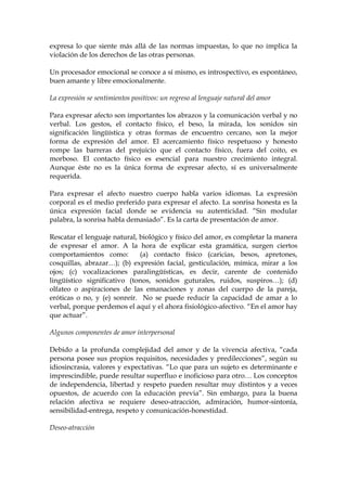 expresa lo que siente más allá de las normas impuestas, lo que no implica la
violación de los derechos de las otras personas.
Un procesador emocional se conoce a sí mismo, es introspectivo, es espontáneo,
buen amante y libre emocionalmente.
La expresión se sentimientos positivos: un regreso al lenguaje natural del amor
Para expresar afecto son importantes los abrazos y la comunicación verbal y no
verbal. Los gestos, el contacto físico, el beso, la mirada, los sonidos sin
significación lingüística y otras formas de encuentro cercano, son la mejor
forma de expresión del amor. El acercamiento físico respetuoso y honesto
rompe las barreras del prejuicio que el contacto físico, fuera del coito, es
morboso. El contacto físico es esencial para nuestro crecimiento integral.
Aunque éste no es la única forma de expresar afecto, sí es universalmente
requerida.
Para expresar el afecto nuestro cuerpo habla varios idiomas. La expresión
corporal es el medio preferido para expresar el afecto. La sonrisa honesta es la
única expresión facial donde se evidencia su autenticidad. “Sin modular
palabra, la sonrisa habla demasiado”. Es la carta de presentación de amor.
Rescatar el lenguaje natural, biológico y físico del amor, es completar la manera
de expresar el amor. A la hora de explicar esta gramática, surgen ciertos
comportamientos como: (a) contacto físico (caricias, besos, apretones,
cosquillas, abrazar…); (b) expresión facial, gesticulación, mímica, mirar a los
ojos; (c) vocalizaciones paralingüísticas, es decir, carente de contenido
lingüístico significativo (tonos, sonidos guturales, ruidos, suspiros…); (d)
olfateo o aspiraciones de las emanaciones y zonas del cuerpo de la pareja,
eróticas o no, y (e) sonreír. No se puede reducir la capacidad de amar a lo
verbal, porque perdemos el aquí y el ahora fisiológico-afectivo. “En el amor hay
que actuar”.
Algunos componentes de amor interpersonal
Debido a la profunda complejidad del amor y de la vivencia afectiva, “cada
persona posee sus propios requisitos, necesidades y predilecciones”, según su
idiosincrasia, valores y expectativas. “Lo que para un sujeto es determinante e
imprescindible, puede resultar superfluo e inoficioso para otro… Los conceptos
de independencia, libertad y respeto pueden resultar muy distintos y a veces
opuestos, de acuerdo con la educación previa”. Sin embargo, para la buena
relación afectiva se requiere deseo-atracción, admiración, humor-sintonía,
sensibilidad-entrega, respeto y comunicación-honestidad.
Deseo-atracción
 