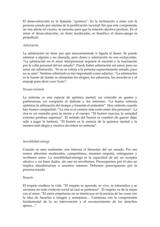 El deseo-atracción es la llamada “química”. Es la inclinación a estar con la
persona amada por encima de la justificación racional. Sin que este componente
no nos afecte en exceso, se necesita para que la relación afectiva perdure. En el
amor el deseo-atracción, en dosis moderadas, es benéfico; el deseo-apego es
perjudicial.
Admiración
La admiración no tiene por qué necesariamente ir ligada al deseo. Se puede
admirar a alguien y no desearla, pero deseo y admiración no son excluyentes.
“La admiración en el amor interpersonal requiere el encanto y la fascinación
por la valía personal del ser amado”. Puede haber admiración sin amor, pero no
amor sin admiración. “Si no se valora a la persona supuestamente amada, pues
no se ama”. Sentirse admirado es tan importante como admirar. “La admiración
es la fuente de donde se alimentan los elogios, los esfuerzos, los incentivos y el
empuje para decir cosas lindas”.
Humor-sintonía
La sintonía es una especie de química mental, un coincidir en gustos y
preferencias, un compartir el disfrute y los intereses. “La buena sintonía
optimiza la utilización del tiempo y fomenta el antiestrés”. Hay sintonía cuando
hay humor compartido. “La risa es el camino más corto entre dos personas”. La
risa es un remedio para la mente y el cuerpo. “El humor suaviza, la seriedad
extrema produce aspereza”. El sentido del humor es cuestión de querer dejar
salir a jugar la fantasía. “El humor es la esencia de la química mental y la
manera más alegre y creativa de entrar en sintonía”.
Sensibilidad-entrega
Cuando se ama realmente, nos interesa el bienestar del ser amado. Por eso
somos altruistas moderados, compartimos, tenemos empatía, entregamos y
recibimos amor. La sensibilidad-entrega es la capacidad de ser un receptor
afectivo y un buen dador, sin caer en servilismos. Preocuparnos por el otro no
implica abandonarnos a nosotros mismos. Debemos preocuparnos por la
persona amada.
Respeto
El respeto enaltece la vida. “El respeto se aprende, se vive, se internaliza y se
reconoce en todo contexto social al cual se pertenece”. El respeto va de la mano
con el amor. “El amor respetuoso no se inmiscuye en la esencia de las cosas con
la idea de hacerlas a imagen y semejanza… Comienza con la comprensión
fundamental de la no intervención y el reconocimiento de los derechos
ajenos…”
 