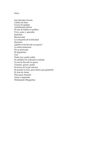 Índice
Juan Salvador Gaviota
Cambio de ritmo
Exceso de equipaje
Autoliberaión interior
El arte de hablar en público
Vivir, amar y aprender
Kybalión
Rinoceronte
La conquista de la felicidad
Ilusiones
¿Quién se ha llevado mi queso?
La india misteriosa
No se preocupe
El alquimista
Uno
Padre rico, padre pobre
El caballero de armadura oxidada
Yo me he llevado tu queso
Triunfar, querer, poder
En busca de la paz interior
El mundo es tuyo, pero tienes que ganártelo
El Arte de Amar
Ética para Amador
Amar o depender
Deshojando Margaritas
 