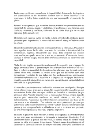 Todos estos problemas emanados de la imposibilidad de controlar los impulsos
son consecuencia de las decisiones teatrales que se toman cediendo a las
emociones. Y todos dejan sufrimiento una vez desvanecido el momento de
placer.
Si usted es una persona que teatraliza, lo más probable es que también sea un
manantial de ternura, alegría y afabilidad. El problema es que también crea
conflicto, catástrofe y confusión, cada uno de los cuales hace que su vida sea
más dura de lo que debe ser.
El impacto del equipaje teatral se puede reducir aprendiendo, mediante pasos
pequeños pero importantes, la manera de moderar el tono y reflexionar antes
de actuar.
El remedio contra la teatralización es moderar el tono y reflexionar. Moderar el
tono significa tomar la decisión consciente de controlar la intensidad de los
sentimientos. Significa básicamente que usted debe dominar sus excesos
emocionales para poder escuchar la voz su pensamiento. Cuanto más tiempo
dedique a pensar, juzgar, decidir, más oportunidad tendrá de desarrollar esa
capacidad.
Nada de esto implica un cambio fundamental de su pasión por el apego. Su
apego emocional hacia la gente siempre será la motivación esencial de su vida.
Pero si reduce su necesidad de dramatizar, las relaciones que formará con los
demás serán muy distintas. El drama hace que sus relaciones sean más
tormentosas y agitadas de que deben ser. Sus desbordamientos emocionales
crean más dependencia de la necesaria. Y la urgencia de sus apegos hace que su
relación con usted mismo (con sus metas, con su espíritu, con su identidad) sea
más débil de lo que podrá ser.
Al controlar conscientemente su inclinación a dramatizar, usted podrá: *Escoger
mejor a las personas a las que se apega. No reaccionará sólo basándose en sus
sentimientos hacia ellas sino que también se detendrá a considerar lo que
piensa de ellas. *Resistir algunas veces la necesidad de formar apegos, dejando
espacio para desarrollar confianza en usted mismo y, con ella, si
autoestimación. *Cuestionar las interpretaciones emocionales que hace de lo
que sucede a su alrededor. *Dar, además, un tercer paso en el proceso que
gobierna su vida en este momento de sentir y actuar. Ese paso intermedio será
pensar; y una vez que reflexione, el hecho de actuar o no actuar será producto
de una decisión pensada y no de una urgencia impulsiva.
El drama es producto de la emoción. Cuando usted aprenda a aprender menos
de sus reacciones emocionales, la tendencia a dramatizar disminuirá. Y al
dramatizar menos y pensar más las cosas, se sentirá mejor. Se sentirá mejor
porque su vida será menos tempestuosa. Actuará menos impulsivamente al
disminuir la velocidad durante el tiempo suficiente como para considera las
 