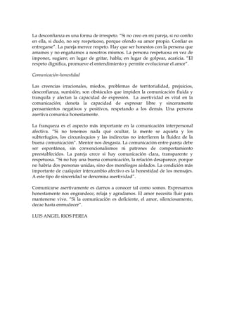 La desconfianza es una forma de irrespeto. “Si no creo en mi pareja, si no confío
en ella, si dudo, no soy respetuoso, porque ofendo su amor propio. Confiar es
entregarse”. La pareja merece respeto. Hay que ser honestos con la persona que
amamos y no engañarnos a nosotros mismos. La persona respetuosa en vez de
imponer, sugiere; en lugar de gritar, habla; en lugar de golpear, acaricia. “El
respeto dignifica, promueve el entendimiento y permite evolucionar el amor”.
Comunicación-honestidad
Las creencias irracionales, miedos, problemas de territorialidad, prejuicios,
desconfianza, sumisión, son obstáculos que impiden la comunicación fluida y
tranquila y afectan la capacidad de expresión. La asertividad es vital en la
comunicación; denota la capacidad de expresar libre y sinceramente
pensamientos negativos y positivos, respetando a los demás. Una persona
asertiva comunica honestamente.
La franqueza es el aspecto más importante en la comunicación interpersonal
afectiva. “Si no tenemos nada qué ocultar, la mente se aquieta y los
subterfugios, los circunloquios y las indirectas no interfieren la fluidez de la
buena comunicación”. Mentor nos desgasta. La comunicación entre pareja debe
ser espontánea, sin convencionalismos ni patrones de comportamiento
preestablecidos. La pareja crece si hay comunicación clara, transparente y
respetuosa. “Si no hay una buena comunicación, la relación desaparece, porque
no habría dos personas unidas, sino dos monólogos aislados. La condición más
importante de cualquier intercambio afectivo es la honestidad de los mensajes.
A este tipo de sinceridad se denomina asertividad”.
Comunicarse asertivamente es darnos a conocer tal como somos. Expresarnos
honestamente nos engrandece, relaja y agradamos. El amor necesita fluir para
mantenerse vivo. “Si la comunicación es deficiente, el amor, silenciosamente,
decae hasta enmudecer”.
LUIS ANGEL RIOS PEREA
 