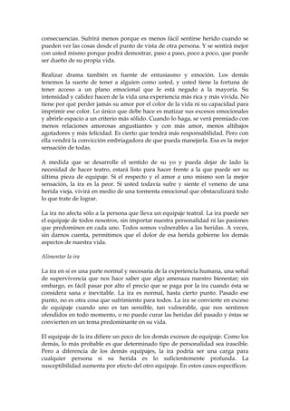 consecuencias. Sufrirá menos porque es menos fácil sentirse herido cuando se
pueden ver las cosas desde el punto de vista de otra persona. Y se sentirá mejor
con usted mismo porque podrá demostrar, paso a paso, poco a poco, que puede
ser dueño de su propia vida.
Realizar drama también es fuente de entusiasmo y emoción. Los demás
tenemos la suerte de tener a alguien como usted, y usted tiene la fortuna de
tener acceso a un plano emocional que le está negado a la mayoría. Su
intensidad y calidez hacen de la vida una experiencia más rica y más vivida. No
tiene por qué perder jamás su amor por el color de la vida ni su capacidad para
imprimir ese color. Lo único que debe hace es matizar sus excesos emocionales
y abrirle espacio a un criterio más sólido. Cuando lo haga, se verá premiado con
menos relaciones amorosas angustiantes y con más amor, menos altibajos
agotadores y más felicidad. Es cierto que tendrá más responsabilidad. Pero con
ella vendrá la convicción embriagadora de que pueda manejarla. Esa es la mejor
sensación de todas.
A medida que se desarrolle el sentido de su yo y pueda dejar de lado la
necesidad de hacer teatro, estará listo para hacer frente a la que puede ser su
última pieza de equipaje. Si el respecto y el amor a uno mismo son la mejor
sensación, la ira es la peor. Si usted todavía sufre y siente el veneno de una
herida vieja, vivirá en medio de una tormenta emocional que obstaculizará todo
lo que trate de lograr.
La ira no afecta sólo a la persona que lleva un equipaje teatral. La ira puede ser
el equipaje de todos nosotros, sin importar nuestra personalidad ni las pasiones
que predominen en cada uno. Todos somos vulnerables a las heridas. A veces,
sin darnos cuenta, permitimos que el dolor de esa herida gobierne los demás
aspectos de nuestra vida.
Alimentar la ira
La ira en sí es una parte normal y necesaria de la experiencia humana, una señal
de supervivencia que nos hace saber que algo amenaza nuestro bienestar; sin
embargo, es fácil pasar por alto el precio que se paga por la ira cuando ésta se
considera sana e inevitable. La ira es normal, hasta cierto punto. Pasado ese
punto, no es otra cosa que sufrimiento para todos. La ira se convierte en exceso
de equipaje cuando uno es tan sensible, tan vulnerable, que nos sentimos
ofendidos en todo momento, o no puede curar las heridas del pasado y éstas se
convierten en un tema predominante en su vida.
El equipaje de la ira difiere un poco de los demás excesos de equipaje. Como los
demás, lo más probable es que determinado tipo de personalidad sea irascible.
Pero a diferencia de los demás equipajes, la ira podría ser una carga para
cualquier persona si su herida es lo suficientemente profunda. La
susceptibilidad aumenta por efecto del otro equipaje. En estos casos específicos:
 