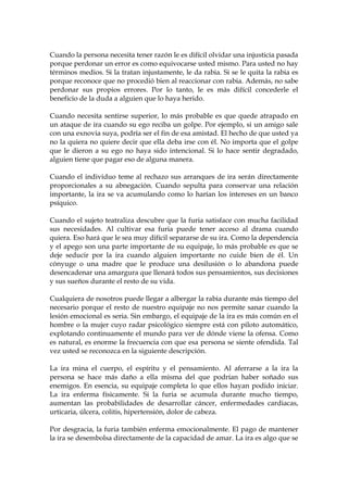 Cuando la persona necesita tener razón le es difícil olvidar una injusticia pasada
porque perdonar un error es como equivocarse usted mismo. Para usted no hay
términos medios. Si la tratan injustamente, le da rabia. Si se le quita la rabia es
porque reconoce que no procedió bien al reaccionar con rabia. Además, no sabe
perdonar sus propios errores. Por lo tanto, le es más difícil concederle el
beneficio de la duda a alguien que lo haya herido.
Cuando necesita sentirse superior, lo más probable es que quede atrapado en
un ataque de ira cuando su ego reciba un golpe. Por ejemplo, si un amigo sale
con una exnovia suya, podría ser el fin de esa amistad. El hecho de que usted ya
no la quiera no quiere decir que ella deba irse con él. No importa que el golpe
que le dieron a su ego no haya sido intencional. Si lo hace sentir degradado,
alguien tiene que pagar eso de alguna manera.
Cuando el individuo teme al rechazo sus arranques de ira serán directamente
proporcionales a su abnegación. Cuando sepulta para conservar una relación
importante, la ira se va acumulando como lo harían los intereses en un banco
psíquico.
Cuando el sujeto teatraliza descubre que la furia satisface con mucha facilidad
sus necesidades. Al cultivar esa furia puede tener acceso al drama cuando
quiera. Eso hará que le sea muy difícil separarse de su ira. Como la dependencia
y el apego son una parte importante de su equipaje, lo más probable es que se
deje seducir por la ira cuando alguien importante no cuide bien de él. Un
cónyuge o una madre que le produce una desilusión o lo abandona puede
desencadenar una amargura que llenará todos sus pensamientos, sus decisiones
y sus sueños durante el resto de su vida.
Cualquiera de nosotros puede llegar a albergar la rabia durante más tiempo del
necesario porque el resto de nuestro equipaje no nos permite sanar cuando la
lesión emocional es seria. Sin embargo, el equipaje de la ira es más común en el
hombre o la mujer cuyo radar psicológico siempre está con piloto automático,
explotando continuamente el mundo para ver de dónde viene la ofensa. Como
es natural, es enorme la frecuencia con que esa persona se siente ofendida. Tal
vez usted se reconozca en la siguiente descripción.
La ira mina el cuerpo, el espíritu y el pensamiento. Al aferrarse a la ira la
persona se hace más daño a ella misma del que podrían haber soñado sus
enemigos. En esencia, su equipaje completa lo que ellos hayan podido iniciar.
La ira enferma físicamente. Si la furia se acumula durante mucho tiempo,
aumentan las probabilidades de desarrollar cáncer, enfermedades cardiacas,
urticaria, úlcera, colitis, hipertensión, dolor de cabeza.
Por desgracia, la furia también enferma emocionalmente. El pago de mantener
la ira se desembolsa directamente de la capacidad de amar. La ira es algo que se
 