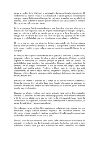 siente a cambio de la felicidad, la satisfacción, la tranquilidad o el contento. El
sentimiento de odio es tóxico es sí. En realidad, lo único que hace esa sensación
maligna es crear hábito con el tiempo. No mejora ni se vuelve más agradable ni
más fácil. Pero es tanto el tiempo que lleva furioso que olvida cómo es sentirse
bien, y por eso tolera mejor estado.
La ira se propaga. Comienza con la nuera que la criticó, y termina abarcando a
la nieta que más se parece a ella. Se origina con el amigo que sedujo a su esposa,
pero se extiende a todos los demás que se negaron a darle la espalda a ese
amigo por su crimen. En todos los casos en que hay equipaje de ira existe
siempre la posibilidad de que otra relación sea arrastrada en el torbellino.
El precio que se paga por alimentar la ira es demasiado alto. La ira enferma
física y emocionalmente, y mengua el amor y la tranquilidad. Además amenaza
toda nueva relación porque cada persona se convierte en posible blanco de su
equipaje.
El remedio para dejar de alimentar la ira es perdonar. Perdone, y podrá sanar,
progresar, reducir los riesgos de salud y aligerar del espíritu. Perdone, y podrá
superar la sensación de carencia porque el perdón abre un mundo de
posibilidades para satisfacer las necesidades. Perdone, podrá restablecer la
armonía en su hogar, devolverles a sus relaciones esa alegría que había
olvidado que podría existir. Perdone, y libere toda la energía que está
consumiendo en repasar viejas heridas, imaginar el desquite, anhelar justicia.
Perdone, y libere la parte suya que estaba atada por la ira para que puede ser
mucho, mucho más.
Perdonar es liberar al espíritu de la carga de ira que ha venido acarreando.
Como la carga de ira y de dolo llega muy hondo, el proceso de perdonar se
convierte en una lucha interior. Si toma consciencia de esa lucha, podrá avanzar
mucho más en el camino.
Perdonar es aflojar, y aflojar es el mejor antídoto para superar los obstáculos
internos. El problema no está tanto en el equipaje como en el hecho de aferrarse
a él. Es preciso aflojar en lo que se refiere a la necesidad de tener razón, la
sensación de ser superiores. Nos aferramos con tenacidad al temor al rechazo, al
deseo de reatralizar, y es necesario aflojar.
Sin embargo, eso no es fácil. Nos aferramos a todas esas cosas porque nos son
familiares, porque calman nuestras angustias. En resumidas cuentas, nos
aferramos porque estando el equipaje estrechamente relacionado con nuestras
cualidades, confundimos lo uno con lo otro.
Si usted es de los que necesitan tener razón, debe deshacerse de sus excesos de
equipaje, recordando que ha trabajado suficiente, ha hecho suficiente y sabe
suficiente. Cuando crea que sabe suficiente no tendrá necesidad de saberlo
 