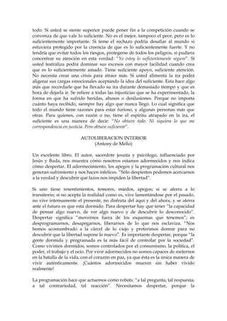 todo. Si usted se siente superior puede poner fin a la competición cuando se
convenza de que vale lo suficiente. No es el mejor, tampoco el peor, pero es lo
suficientemente importante. Si teme el rechazo podría desafiar al mundo si
estuviera protegido por la creencia de que es lo suficientemente fuerte. Y no
tendría que evitar todos los riesgos, protegerse de todos los peligros, si pudiera
concentrar su atención en esta verdad: “Yo estoy lo suficientemente seguro”. Si
usted teatraliza podrá dominar sus excesos con mayor facilidad cuando crea
que es lo suficientemente amado. Tiene suficiente apoyo, suficiente atención.
No necesita crear una crisis para atraer más. Si usted alimenta la ira podrá
aligerar sus cargas emocionales aceptando la idea del suficiente. Esta hace algo
más que recordarle que ha llevado su ira durante demasiado tiempo y que es
hora de dejarla ir. Se refiere a todas las injusticias que se ha experimentado, la
forma en que ha sufrido heridas, abusos o desilusiones. Porque no importa
cuánto haya recibido, siempre hay algo que nunca llegó. Lo cual significa que
todo el mundo tiene razones para estar furioso, y algunas personas más que
otras. Para quienes, con razón o no, tiene el espíritu atrapado en la ira, el
suficiente es una manera de decir: “No obtuve todo. Ni siquiera lo que me
correspondencia en justicia. Pero obtuve suficiente”.
AUTOLIBERACION INTERIOR
(Antony de Mello)
Un excelente libro. El autor, sacerdote jesuita y psicólogo, influenciado por
Jesús y Buda, nos muestra cómo nosotros estamos adormecidos y nos indica
cómo despertar. El adormecimiento, los apegos y la programación cultural nos
generan sufrimiento y nos hacen infelices. “Sólo despiertos podemos acercarnos
a la verdad y descubrir qué lazos nos impiden la libertad”.
Si uno tiene resentimientos, temores, miedos, apegos; si se aferra a lo
transitorio; si no acepta la realidad como es, vive lamentándose por el pasado,
no vive intensamente el presente, no disfruta del aquí y del ahora, y se aterra
ante el futuro es que está dormido. Para despertar hay que tener “la capacidad
de pensar algo nuevo, de ver algo nuevo y de descubrir lo desconocido”.
Despertar significa “movernos fuera de los esquemas que tenemos”; es
desprogramarnos, desapegarnos, liberarnos de lo que nos esclaviza. “Nos
hemos acostumbrado a la cárcel de lo viejo y preferimos dormir para no
descubrir que la libertad supone lo nuevo”. Es importante despertar, porque “la
gente dormida y programada es la más fácil de controlar por la sociedad”.
Como vivimos dormidos, somos controlados por el consumismo, la política, el
poder, el trabajo y el ocio. Por vivir adormecidos no somos capaces de meternos
en la batalla de la vida, con el corazón en paz, ya que ésta es la única manera de
vivir auténticamente. ¡Cuántos adormecidos mueren sin haber vivido
realmente!
La programación hace que actuemos como robots: “a tal pregunta, tal respuesta;
a tal contrariedad, tal reacción”. Necesitamos despertar, porque la
 